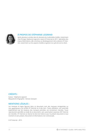 22 AT INTERNET / GUIDE / APPS ANALYTICS
À PROPOS DE STÉPHANIE LEGRAND
Après plusieurs années dans le domaine du multimédia mobile, notamment
chez Orange, Stephanie Legrand a rejoint AT Internet en 2011. Spécialiste des
enjeux Multi-device, elle contribue au développement de la solution AT Inter-
net, notamment sur les aspects mobiles et gestion du cycle de vie du client.
CRÉDITS :
Auteur : Stéphanie Legrand
Maquette & Infographie : Romain Zampieri
MENTIONS LÉGALES :
Les marques et logos figurant dans ce document sont des marques enregistrées ou
non appartenant à la société AT Internet ou à des tiers. Toute utilisation, non autorisée
explicitement par les titulaires des marques précitées, est strictement interdite. Toute
reproduction partielle ou totale de ce document, sans autorisation expresse d’AT Internet
est interdite. AT Internet se réserve le droit de mettre à jour le présent document à tout
moment et sans préavis. Document et informations non contractuels.
© AT Internet - 2015
 
