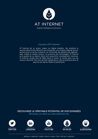 À propos d’AT internet
AT Internet est un acteur majeur du Digital Analytics. Ses solutions et
services décisionnels délivrent aux entreprises une analyse intégrale de leur
performance et de leur présence sur l’ensemble des plateformes digitales :
web, mobile et médias sociaux. La puissance des technologies AT Internet
et la qualité de sa relation client sont aujourd’hui mondialement reconnus.
AT Internet compte plus de 3800 clients à travers le monde dans tous les
secteurs d’activité. Avec plus de 200 collaborateurs, elle est présente dans 32
pays via ses clients, filiales et partenaires.
Demandez une démo sur www.atinternet.com
DÉCOUVREZ LE VÉRITABLE POTENTIEL DE VOS DONNÉES
BORDEAUX - HAMBOURG - LONDRES - MOSCOU - MUNICH - PARIS - SÃO PAULO - SINGAPOUR
suivez-nous sur
TWITTER
suivez-nous sur
YOUTUBE
suivez-nous sur
DA BLOG
suivez-nous sur
SLIDESHARE
suivez-nous sur
LINKEDIN
 