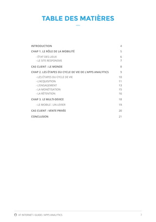 3AT INTERNET / GUIDE / APPS ANALYTICS
TABLE DES MATIÈRES
INTRODUCTION	4
CHAP 1. LE RÔLE DE LA MOBILITÉ	 5
- ÉTAT DES LIEUX	 6
- LE SITE RESPONSIVE	 7
CAS CLIENT : LE MONDE	 8
CHAP 2. LES ÉTAPES DU CYCLE DE VIE DE L’APPS ANALYTICS	 9
- LES ÉTAPES DU CYCLE DE VIE 	 10
- L’ACQUISITION 	 11
- L’ENGAGEMENT	 13
- LA MONÉTISATION	 15
- LA RÉTENTION	 16
CHAP 3. LE MULTI-DEVICE	 18
- LE MOBILE : UN LEVIER	 19
CAS CLIENT : VENTE PRIVÉE	 20
CONCLUSION	 21
 