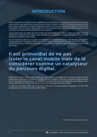 4 AT INTERNET / GUIDE / APPS ANALYTICS
INTRODUCTION
Depuis le lancement de l’iPhone par la célèbre firme de Cupertino, il ne se passe pas une année sans qu’on
nous annonce que cette fois-ci, pas de doute c’est bien l’année du mobile. Smartphones de plus en plus
performants, explosion du nombre d’applications dans les stores, avènement des tablettes ; le marché de
la mobilité a été l’un des plus dynamiques de ces 10 dernières années. Et 2015 semble marquer un tour-
nant pour les investissements publicitaires tant attendus.
Les grandes firmes du digital sont l’incarnation de cette hégémonie : 60% du trafic de Google, 50 % des
vidéos de YouTube lues sur mobile ; quant à Facebook, qui a adopté une logique de Mobile First, son chiffre
d’affaires est estimé à 70 % mobile.
Pour l’e-commerce, plus qu’un support, le mobile est un contexte d’utilisation. Il est devenu le compagnon
indispensable d’un shopping maitrisé que ce soit online ou offline (voir le concept du ROPO*). D’ailleurs,
d’après Erik Johnson, CEO d’Atlas (adserver Facebook), 40% des achats finalisés sur desktop seraient initiés
sur mobile.
Applications natives, HTML5, sites mobiles optimisés et Responsive Design ont eu successivement le vent en
poupe dans le cœur des marketeurs. A présent, les technologies ne sont plus uniquement déterminantes
dans le choix des investissements. Les sociétés matures font le choix de multiplier les points digitaux pour
mieux répondre à un contexte de consommation et à une étape de la vie du client.
Le rôle de la donnée n’étant plus à prouver, il est donc incontournable de s’appuyer sur des outils
analytiques pour orchestrer cette transformation.
* ROPO : Research online purchase offline
4 AT INTERNET / GUIDE / APPS ANALYTICS / INTRODUCTION
Il est primordial de ne pas
isoler le canal mobile mais de le
considérer comme un catalyseur
du parcours digital.
 