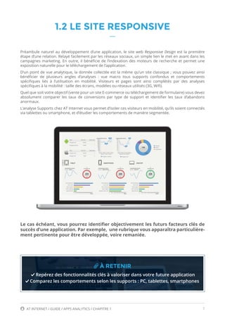 7AT INTERNET / GUIDE / APPS ANALYTICS / CHAPITRE 1
1.2 LE SITE RESPONSIVE
Préambule naturel au développement d’une application, le site web Responsive Design est la première
étape d’une relation. Relayé facilement par les réseaux sociaux, un simple lien le met en avant dans les
campagnes marketing. En outre, il bénéficie de l’indexation des moteurs de recherche et permet une
exposition naturelle pour le téléchargement de l’application.
D’un point de vue analytique, la donnée collectée est la même qu’un site classique ; vous pouvez ainsi
bénéficier de plusieurs angles d’analyses  : vue macro tous supports confondus et comportements
spécifiques liés à l’utilisation en mobilité. Visiteurs et pages  sont ainsi complétés par des analyses
spécifiques à la mobilité : taille des écrans, modèles ou réseaux utilisés (3G, Wifi).
Quel que soit votre objectif (vente pour un site E-commerce ou téléchargement de formulaire) vous devez
absolument comparer les taux de conversions par type de support et identifier les taux d’abandons
anormaux.
L’analyse Supports chez AT Internet vous permet d’isoler ces visiteurs en mobilité, qu’ils soient connectés
via tablettes ou smartphone, et d’étudier les comportements de manière segmentée.
Le cas échéant, vous pourrez identifier objectivement les futurs facteurs clés de
succès d’une application. Par exemple, une rubrique vous apparaîtra particulière-
ment pertinente pour être développée, voire remaniée.
À RETENIR
Repérez des fonctionnalités clés à valoriser dans votre future application
Comparez les comportements selon les supports : PC, tablettes, smartphones
 