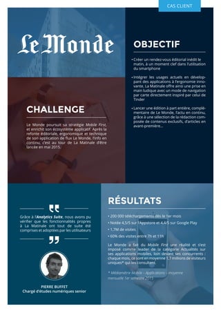 OBJECTIF
Créer un rendez-vous éditorial inédit le 	
matin, à un moment clef dans l’utilisation
du smartphone
Intégrer les usages actuels en dévelop-
pant des applications à l’ergonomie inno-
vante. La Matinale offre ainsi une prise en
main ludique avec un mode de navigation
par carte directement inspiré par celui de
Tinder
Lancer une édition à part entière, complé-
mentaire de Le Monde, l’actu en continu,
grâce à une sélection de la rédaction com-
posée de contenus exclusifs, d’articles en
avant-première…
Grâce à l’Analytics Suite, nous avons pu
vérifier que les fonctionnalités propres
à La Matinale ont tout de suite été
comprises et adoptées par les utilisateurs
RÉSULTATS
• 200 000 téléchargements dès le 1er mois
• Notée 4,5/5 sur l’Appstore et 4,4/5 sur Google Play
• 1,7M de visites
• 60% des visites entre 7h et 11h
Le Monde a fait du Mobile First une réalité et s’est
imposé comme leader de la catégorie Actualités sur
ses applications mobiles, loin devant ses concurrents :
chaque mois, ce sont en moyenne 1,7 millions de visiteurs
uniques* qui les consultent.
* Médiamétrie Mobile – Applications – moyenne 	 	 	
mensuelle 1er semestre 2015
CHALLENGE
Le Monde poursuit sa stratégie Mobile First,
et enrichit son écosystème applicatif. Après la
refonte éditoriale, ergonomique et technique
de son application de flux Le Monde, l’info en
continu, c’est au tour de La Matinale d’être
lancée en mai 2015.
CAS CLIENT
PIERRE BUFFET
Chargé d’études numériques senior
 