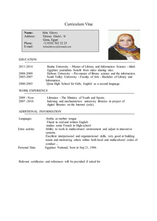 Curriculum Vitae
Name: Heba Eldowy
Address: Elminaa Elnahri, St
Qena, Egypt
Phone: +2 0102 562 22 25
E-mail: hebaeldowy@hotmail.com
EDUCATION
2011-2014 Banha University - Master of Library and Information Science - titled:
Egyptian journalists benefit from video sharing sites.
2008-2009 Helwan University - Pre-master of library science and the information.
2003-2007 South Valley University - Faculty of Arts - Bachelor of Library and
Information.
2000-2003 Qena High School for Girls, English as a second language.
WORK EXPERIENCE
2009 - Now Librarian - The Ministry of Youth and Sports.
2007 -2010 Indexing and mechanization university libraries in project of
digital libraries on the Internet (oclc).
ADDITIONAL INFORMATION
Languages Arabic as mother tongue
Fluent in oral and written English
studies some French in High-school
Extra activity Ability to work in multicultural environment and adjust to innovative
systems.
Excellent interpersonal and organizational skills, very good at building
teams and motivating others within both local and multicultural codes of
conduct .
Personal Data Egyptian National, born in Sep 21, 1986 .
Relevant certificates and references will be provided if asked for
 