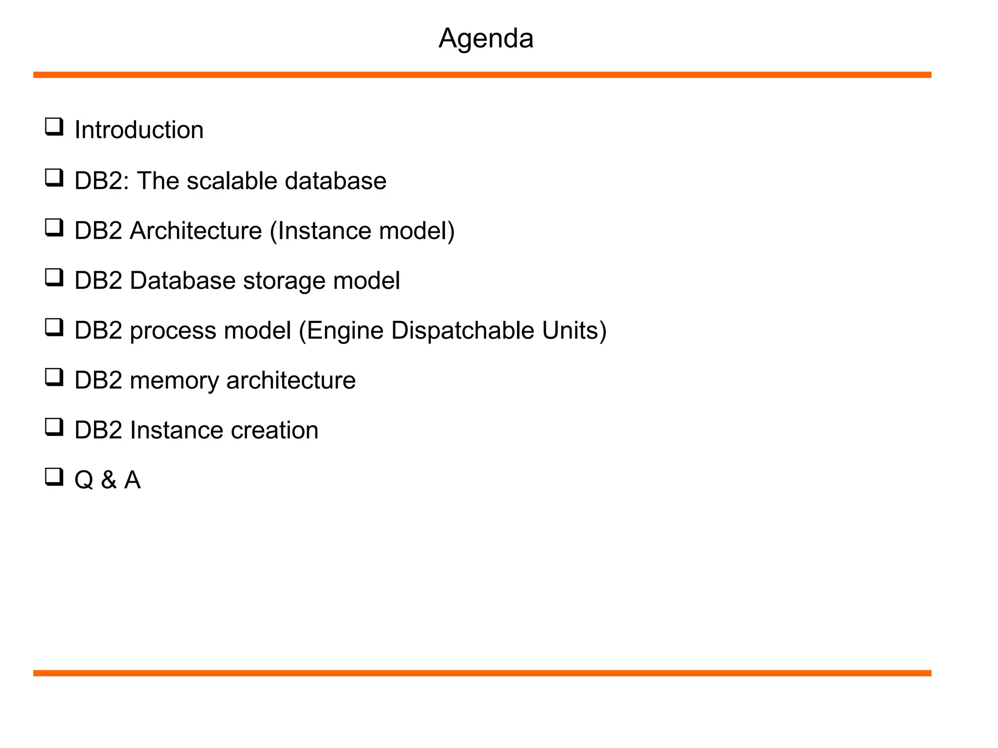  Introduction
Agenda
 DB2 Architecture (Instance model)
 DB2 Database storage model
 DB2 process model (Engine Dispatchable Units)
 DB2 memory architecture
 DB2: The scalable database
 DB2 Instance creation
 Q & A
 