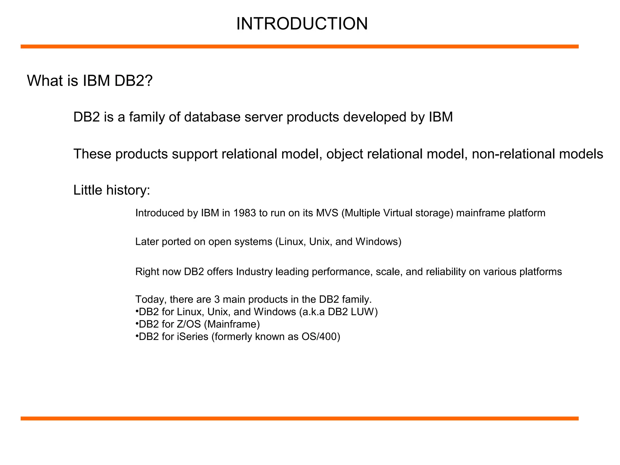 What is IBM DB2?
DB2 is a family of database server products developed by IBM
INTRODUCTION
These products support relational model, object relational model, non-relational models
Little history:
Introduced by IBM in 1983 to run on its MVS (Multiple Virtual storage) mainframe platform
Later ported on open systems (Linux, Unix, and Windows)
Right now DB2 offers Industry leading performance, scale, and reliability on various platforms
Today, there are 3 main products in the DB2 family.
•DB2 for Linux, Unix, and Windows (a.k.a DB2 LUW)
•DB2 for Z/OS (Mainframe)
•DB2 for iSeries (formerly known as OS/400)
 