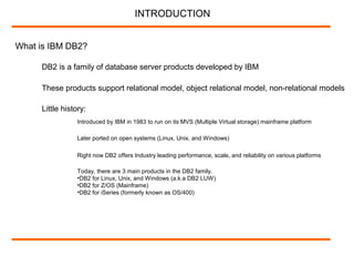 What is IBM DB2?
DB2 is a family of database server products developed by IBM
INTRODUCTION
These products support relational model, object relational model, non-relational models
Little history:
Introduced by IBM in 1983 to run on its MVS (Multiple Virtual storage) mainframe platform
Later ported on open systems (Linux, Unix, and Windows)
Right now DB2 offers Industry leading performance, scale, and reliability on various platforms
Today, there are 3 main products in the DB2 family.
•DB2 for Linux, Unix, and Windows (a.k.a DB2 LUW)
•DB2 for Z/OS (Mainframe)
•DB2 for iSeries (formerly known as OS/400)
 