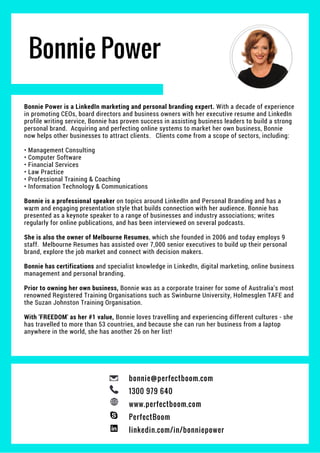 Bonnie Power
Bonnie Power is a LinkedIn marketing and personal branding expert. With a decade of experience
in promoting CEOs, board directors and business owners with her executive resume and LinkedIn
profile writing service, Bonnie has proven success in assisting business leaders to build a strong
personal brand. Acquiring and perfecting online systems to market her own business, Bonnie
now helps other businesses to attract clients. Clients come from a scope of sectors, including:
• Management Consulting
• Computer Software
• Financial Services
• Law Practice
• Professional Training & Coaching
• Information Technology & Communications
Bonnie is a professional speaker on topics around LinkedIn and Personal Branding and has a
warm and engaging presentation style that builds connection with her audience. Bonnie has
presented as a keynote speaker to a range of businesses and industry associations; writes
regularly for online publications, and has been interviewed on several podcasts.
She is also the owner of Melbourne Resumes, which she founded in 2006 and today employs 9
staff. Melbourne Resumes has assisted over 7,000 senior executives to build up their personal
brand, explore the job market and connect with decision makers.
Bonnie has certifications and specialist knowledge in LinkedIn, digital marketing, online business
management and personal branding.
Prior to owning her own business, Bonnie was as a corporate trainer for some of Australia’s most
renowned Registered Training Organisations such as Swinburne University, Holmesglen TAFE and
the Suzan Johnston Training Organisation.
With 'FREEDOM' as her #1 value, Bonnie loves travelling and experiencing different cultures - she
has travelled to more than 53 countries, and because she can run her business from a laptop
anywhere in the world, she has another 26 on her list!
bonnie@perfectboom.com
1300 979 640
www.perfectboom.com
PerfectBoom
linkedin.com/in/bonniepower
 