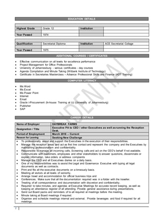 2
Highest Grade Grade 12 Institution
Year Passed 1974
Qualification Secretarial Diploma Institution ACE Secretarial Collage
Year Passed 1975
ADDITIONAL COURSES / CERTIFICATES
 Effective communication on all levels for excellence performance
 Project Management for Office Professionals
 University of Johannesburg - various certificates - day courses
 Agenda Compilation and Minute Taking (Witbank Institute of Technology)
 Certificate in Secretaries Masterclass – Advance Professional Skills and Finance (ADT Training)
COMPUTER LITERACY
 Ms Word
 Ms Excel
 Ms Power Point
 Internet
 Email
 Oracle i-Procurement (In-house Training at UJ (University of Johannesburg)
 Publisher
 SAP
CAREER DETAILS
Name of Employer DAYBREAK FARMS
Designation / Title
Executive PA to CEO / other Executives as well asrunning the Reception
Desk.
Period of Employment March 2016 – Current
Reason for Leaving Seeking New Challenge
 To professionally assist and support the Executives in the execution of their responsibilities.
 Manage the reception areas and act as first line contact and represent the company and the Executives by
maintaining professionalism and confidentiality.
 Responsible to manage all incoming calls. Screening calls and act on the CEO’s behalf if not available.
 Communicate with customers, employees and other stakeholders to answer questions, disseminate or
explain information, take orders or address complaints
 Manage the CEO and all Executives diaries on a daily basis.
 One of my responsibilities was to assist the Legal and Governance Executive with typing all legal
documents as well as contracts.
 Print and file all the executive documents on a timeously basis.
 Meeting all visitors at all levels of seniority.
 Arrange travel and accommodation for official business trips and
 Conferences. Make sure that all the documentation required was in a folder with the traveller.
 Treating of all correspondence and documentation with discretion and confidentiality.
 Required to take minutes, and agendas at Executive Meetings for accurate record keeping, as well as
keeping an attendance register of all attending. Provide general assistance during presentations.
 Send out Board packs and reminders of to all required at meetings before the meeting.
 Minute taking at Board meetings if required.
 Organise and schedule meetings internal and external. Provide beverages and food if required for all
meetings.
EDUCATION DETAILS
 