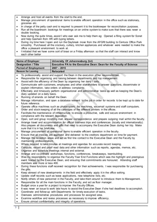 3
 Arrange and host all events from the start to the end.
 Manage procurement of operational items to enable efficient operation in the office such as stationary,
groceries etc.
 In charge of the petty cash and is required to present it to the bookkeeper for reconciliation purposes.
 Run all the boardroom bookings for meetings on an online system to make sure that there was never a
double booking.
 Now during the quite times, assist I who ever ask me to help them eg: Opened a filing system for Sonet
and help Gashwin from HR with typing letters.
 During my time here I open and run the Daybreak move from the AFGRI building to Centura Office Park
smoothly. Purchased all the crockery, cutlery, kitchen appliances and whatever were needed to make the
office a pleasant environment to work at.
 I initiated that we have some sort of braai on a Friday afternoon so that the staff can interact and know
each other better
Name of Employer University Of Johannesburg (UJ)
Designation / Title Executive PA to the Executive Dean: Dean for the Faculty of Science
Period of Employment 2007 - 2015
Reason for Leaving Relocated
 To professionally assist and support the Dean in the execution of her responsibilities.
 Responsible for organising and liaising between departments and top management.
 Assist with the efficiency of the Dean by organising her dairy / daily.
 Communicate with customers, employees and other stakeholders to answer questions, disseminate or
explain information, take orders or address complaints.
 Effectively and timeously perform organisational and administrative tasks as well as keeping the Dean’s
diary updated on a daily basis.
 Running of errands on behalf the Dean.
 Manage information, and open a database relevant to the job in order for records to be kept up to date for
future reference.
 Operate office machines such as photocopiers, fax machines, voicemail systems and staff computers.
Order and stock keeping of all the cartridges of the different printers in the offices.
 Facilitate the maintenance of infrastructure to ensure a productive, safe and secure environment in
compliance with the relevant legislation.
 Open, sort and group incoming mail, answer correspondence and prepare outgoing mail within the faculty.
 Arrange travel and accommodation for official business trips and conferences (locally and internationally).
Also prepare all documents and gifts that need to accompany the Executive Dean during her trip. Make
sure that it is in her briefcase.
 Manage procurement of operational items to enable efficient operation in the faculty.
 Ensure that all invoices are approved and delivered to the creditors department on time for payment.
 Manage the reception areas and act as first line contact to the Executive Dean and the Faculty by
maintaining professionalism.
 Where required to take minutes at meetings and agendas for accurate record keeping.
 Compute, record and proof read data and other information such as reports, agendas, memos, etc.
 Organise and schedule meetings internal and external.
 Arrange and co-ordinate workshops, functions, conferences, breakaways, teambuilding.
 Was my responsibility to organise the Faculty Year End Functions which was the highlight and prestigious
event hosted by the Executive Dean, and ensuring that commitments are honoured. Attending staff
members was more or less 400.
 During these functions staff received recognition for their achievements. I was responsible for purchasing
the gifts.
 Keep abreast of new developments in the field and effectively apply it in the office setting.
 Update staff records such as leave applications, new telephone lists, etc.
 Notify others of new personnel in the Faculty, and take them around to introduce them to Management.
 Responsible for all the main functions in the Faculty, and act as floor manager.
 Budget once a year for a project to improve the Faculty Offices.
 It was never an issue to work late hours to assist the Executive Dean if she had deadlines to accomplish.
 Coordinate and follow-up with Departments for timely execution of tasks.
 Oversees administrative procedures and processes for assigned area.
 Examine workflow and revise processes as necessary to improve efficiency.
 Ensure utmost confidentiality and integrity of operations.
 
