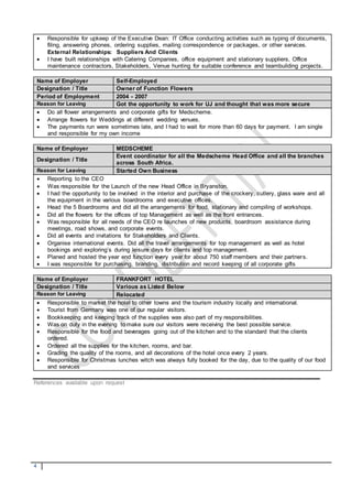 4
 Responsible for upkeep of the Executive Dean: IT Office conducting activities such as typing of documents,
filing, answering phones, ordering supplies, mailing correspondence or packages, or other services.
External Relationships: Suppliers And Clients
 I have built relationships with Catering Companies, office equipment and stationary suppliers, Office
maintenance contractors, Stakeholders, Venue hunting for suitable conference and teambuilding projects.
Name of Employer Self-Employed
Designation / Title Owner of Function Flowers
Period of Employment 2004 - 2007
Reason for Leaving Got the opportunity to work for UJ and thought that was more secure
 Do all flower arrangements and corporate gifts for Medscheme.
 Arrange flowers for Weddings at different wedding venues.
 The payments run were sometimes late, and I had to wait for more than 60 days for payment. I am single
and responsible for my own income
Name of Employer MEDSCHEME
Designation / Title
Event coordinator for all the Medscheme Head Office and all the branches
across South Africa.
Reason for Leaving Started Own Business
 Reporting to the CEO
 Was responsible for the Launch of the new Head Office in Bryanston.
 I had the opportunity to be involved in the interior and purchase of the crockery, cutlery, glass ware and all
the equipment in the various boardrooms and executive offices.
 Head the 5 Boardrooms and did all the arrangements for food, stationary and compiling of workshops.
 Did all the flowers for the offices of top Management as well as the front entrances.
 Was responsible for all needs of the CEO re launches of new products, boardroom assistance during
meetings, road shows, and corporate events.
 Did all events and invitations for Stakeholders and Clients.
 Organise international events. Did all the travel arrangements for top management as well as hotel
bookings and exploring’s during leisure days for clients and top management.
 Planed and hosted the year end function every year for about 750 staff members and their partners.
 I was responsible for purchasing, branding, distribution and record keeping of all corporate gifts
Name of Employer FRANKFORT HOTEL
Designation / Title Various as Listed Below
Reason for Leaving Relocated
 Responsible to market the hotel to other towns and the tourism industry locally and international.
 Tourist from Germany was one of our regular visitors.
 Bookkeeping and keeping track of the supplies was also part of my responsibilities.
 Was on duty in the evening to make sure our visitors were receiving the best possible service.
 Responsible for the food and beverages going out of the kitchen and to the standard that the clients
ordered.
 Ordered all the supplies for the kitchen, rooms, and bar.
 Grading the quality of the rooms, and all decorations of the hotel once every 2 years.
 Responsible for Christmas lunches witch was always fully booked for the day, due to the quality of our food
and services
References available upon request
 