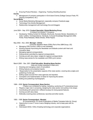 • Ensuring Product Reviews – Organizing, Tracking (Handling Queries)
Events
• Management of company participation in End-Users Events (College Campus Fests, PC
Gaming Competitions, etc.)
Social Media
• Social Media Marketing Management, especially company Facebook page
• Technology Fora Activity Management
• Relationship management with technology fora and bloggers
June 2004 – Sep. 2010: Content Specialist, Global Marketing Group
3i Infotech Ltd (Global IT Company)
• Developing / Editing Content for Website, Brochures, Success Stories, Newsletters, E-
mails / Letters / Correspondence, Handouts, In-house Knowledge Management (KM)
Portal, Press Releases, Media Articles, White Papers
May 2002 – Nov. 2003: Manager - Online
Computer Resellers News (CRN) (Part of the UBM Group, US)
• Managing CRN Connect, CRN’s e-mail newsletter
• Working towards improvising the Newsletter and Website content with fresh and
innovative ideas
• Managing regional correspondents
• Editing stories submitted by regional correspondents
• Coming out with story ideas / angles for regional correspondents
• Writing news stories for the newsletter and CRN’s print version
March 2000 - Dec. 2001: Chief Sub-editor, Breaking News Section
India.com (Indian subsidiary of Mail.com)
• Directing and managing a team of sub-editors
• Writing features and analytical reports.
• .Responsible for the presentation aspects of the news section, covering story angles and
publishing of write-ups.
• Editing copies sourced from news agencies and reporters.
• Conception and implementation of ideas for improving the section.
• Editing and publishing of photographs
1999 – 2000: Senior Correspondent, News Section
ITNation.com (e-Market for trading, marketing, auctioning of IT products/services)
• Played a major role in conceiving, designing the news section and putting it into shape.
• Coordinating with personnel in different bureaus for doing special features.
• Coming out with story ideas.
• Editorially covering press conferences, launches and other events.
1995 – 1999: Senior Correspondent - Mumbai
IS Computerworld, PC World (Publications of Media Transasia India Ltd. Group)
• Opportunity to cover IT since it was a fledgling industry, and to keep pace with its
progress.
• Interviewed CEOs / CIOs of leading technology and corporate organizations
 