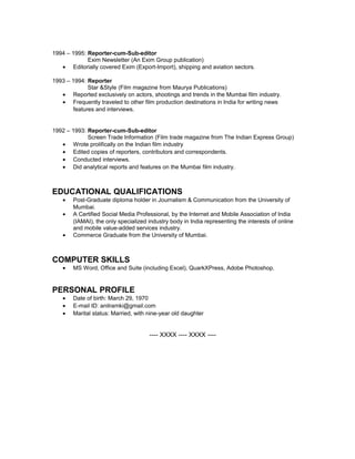 1994 – 1995: Reporter-cum-Sub-editor
Exim Newsletter (An Exim Group publication)
• Editorially covered Exim (Export-Import), shipping and aviation sectors.
1993 – 1994: Reporter
Star &Style (Film magazine from Maurya Publications)
• Reported exclusively on actors, shootings and trends in the Mumbai film industry.
• Frequently traveled to other film production destinations in India for writing news
features and interviews.
1992 – 1993: Reporter-cum-Sub-editor
Screen Trade Information (Film trade magazine from The Indian Express Group)
• Wrote prolifically on the Indian film industry
• Edited copies of reporters, contributors and correspondents.
• Conducted interviews.
• Did analytical reports and features on the Mumbai film industry.
EDUCATIONAL QUALIFICATIONS
• Post-Graduate diploma holder in Journalism & Communication from the University of
Mumbai.
• A Certified Social Media Professional, by the Internet and Mobile Association of India
(IAMAI), the only specialized industry body in India representing the interests of online
and mobile value-added services industry.
• Commerce Graduate from the University of Mumbai.
COMPUTER SKILLS
• MS Word, Office and Suite (including Excel), QuarkXPress, Adobe Photoshop.
PERSONAL PROFILE
• Date of birth: March 29, 1970
• E-mail ID: anilramki@gmail.com
• Marital status: Married, with nine-year old daughter
---- XXXX ---- XXXX ----
 