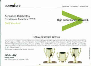 >
accenture consulting I technology I outsourcing
Accenture Celebrates
Excellence Awards - FY12
Gold Standard
Chhavi Tirathram Kashyap
You have been awarded the Accenture Celebrates Excellence Gold Standard Award for Contribution to Productivity Improvement through
Quality and Continuous Improvement in the Team category. This is being awarded to you for excellence through quality and continuous
Improvement. By winning this coveted award, you have set an example among your peers and we are confident that you will continue to
do so in the coming years.
Wishing you many successful years at Accenture!
t$I~4.~
Bhaskar Ghosh
Lead - Delivery Centers for Technology in India
 