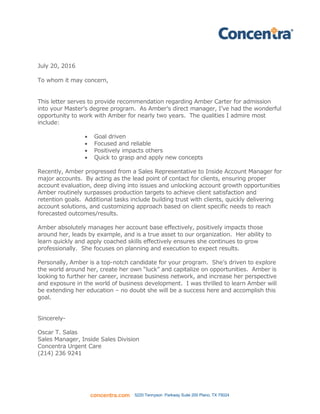 concentra.com 5220 Tennyson Parkway Suite 200 Plano, TX 75024
July 20, 2016
To whom it may concern,
This letter serves to provide recommendation regarding Amber Carter for admission
into your Master’s degree program. As Amber’s direct manager, I’ve had the wonderful
opportunity to work with Amber for nearly two years. The qualities I admire most
include:
 Goal driven
 Focused and reliable
 Positively impacts others
 Quick to grasp and apply new concepts
Recently, Amber progressed from a Sales Representative to Inside Account Manager for
major accounts. By acting as the lead point of contact for clients, ensuring proper
account evaluation, deep diving into issues and unlocking account growth opportunities
Amber routinely surpasses production targets to achieve client satisfaction and
retention goals. Additional tasks include building trust with clients, quickly delivering
account solutions, and customizing approach based on client specific needs to reach
forecasted outcomes/results.
Amber absolutely manages her account base effectively, positively impacts those
around her, leads by example, and is a true asset to our organization. Her ability to
learn quickly and apply coached skills effectively ensures she continues to grow
professionally. She focuses on planning and execution to expect results.
Personally, Amber is a top-notch candidate for your program. She’s driven to explore
the world around her, create her own “luck” and capitalize on opportunities. Amber is
looking to further her career, increase business network, and increase her perspective
and exposure in the world of business development. I was thrilled to learn Amber will
be extending her education – no doubt she will be a success here and accomplish this
goal.
Sincerely-
Oscar T. Salas
Sales Manager, Inside Sales Division
Concentra Urgent Care
(214) 236 9241
 