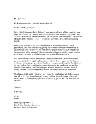 March 9, 2015
RE: Recommendation Letter for Kristen Farrell
To Whom It May Concern:
I was initially impressed with Kristen’s positive attitude when I first hired her as a
sales associate for my clothing and accessories boutique two years ago. In fact, her
“can-do” attitude was what landed her a job on the spot, something that I have never
offered before. She has a sense of confidence that I seldom see from such young
talents.
She quickly excelled at her various job duties including opening and closing
procedures, and most importantly, giving consistent quality customer service. It
seems that’s what she enjoyed most about working at my boutique; being able to
help customers. She wasn’t afraid to express her unique sense of style and opinion
while always keeping in mind the needs and wants of her customers.
As a small business owner, I am always so cautious of whom I hire because that
person needs to be competent, honest, and on time. Kristen operated the store on
weekdays without any supervision. She has a strong sense of integrity that allowed
me to trust her choices and management of the store. On weekends, she worked
seamlessly with others and always kept a pleasant work environment. She was
always on time and took her responsibilities seriously and with careful detail.
Should you decide to hire Kristen, I have no doubt that Kristen will do her utmost
best job to not only learn the ropes quickly, but that she will also excel beyond
expectations. If you have any questions or concerns, please feel free to contact me
anytime.
Sincerely,
Nina Tang
Owner
FAWN
Phone: (619)203-9735
Email: Nina@boutiquefawn.com
Website: Boutiquefawn.com
 