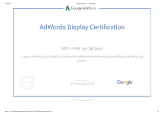 2/27/2017 Google Partners - Certiﬁcation
https://www.google.com/partners/?authuser=1#p_certiﬁcation_html;cert=9 1/2
AdWords Display Certi cation
MATHEW GEORGGE
is awarded this certi cate for passing the AdWords Fundamentals and Display Advertising
exams.
GOOGLE.COM/PARTNERS
VALID THROUGH
27 February 2018
 