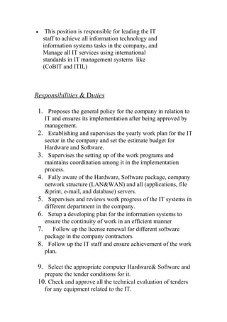 • This position is responsible for leading the IT
staff to achieve all information technology and
information systems tasks in the company, and
Manage all IT services using international
standards in IT management systems like
(CoBIT and ITIL)
Responsibilities & Duties
1. Proposes the general policy for the company in relation to
IT and ensures its implementation after being approved by
management.
2. Establishing and supervises the yearly work plan for the IT
sector in the company and set the estimate budget for
Hardware and Software.
3. Supervises the setting up of the work programs and
maintains coordination among it in the implementation
process.
4. Fully aware of the Hardware, Software package, company
network structure (LAN&WAN) and all (applications, file
&print, e-mail, and database) servers.
5. Supervises and reviews work progress of the IT systems in
different department in the company.
6. Setup a developing plan for the information systems to
ensure the continuity of work in an efficient manner
7. Follow up the license renewal for different software
package in the company contractors
8. Follow up the IT staff and ensure achievement of the work
plan.
9. Select the appropriate computer Hardware& Software and
prepare the tender conditions for it.
10. Check and approve all the technical evaluation of tenders
for any equipment related to the IT.
 