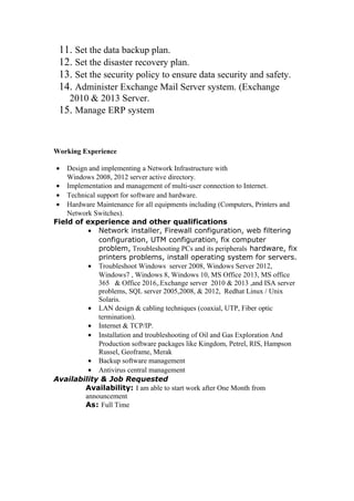 11. Set the data backup plan.
12. Set the disaster recovery plan.
13. Set the security policy to ensure data security and safety.
14. Administer Exchange Mail Server system. (Exchange
2010 & 2013 Server.
15. Manage ERP system
Working Experience
• Design and implementing a Network Infrastructure with
Windows 2008, 2012 server active directory.
• Implementation and management of multi-user connection to Internet.
• Technical support for software and hardware.
• Hardware Maintenance for all equipments including (Computers, Printers and
Network Switches).
Field of experience and other qualifications
• Network installer, Firewall configuration, web filtering
configuration, UTM configuration, fix computer
problem, Troubleshooting PCs and its peripherals hardware, fix
printers problems, install operating system for servers.
• Troubleshoot Windows server 2008, Windows Server 2012,
Windows7 , Windows 8, Windows 10, MS Office 2013, MS office
365 & Office 2016,.Exchange server 2010 & 2013 ,and ISA server
problems, SQL server 2005,2008, & 2012, Redhat Linux / Unix
Solaris.
• LAN design & cabling techniques (coaxial, UTP, Fiber optic
termination).
• Internet & TCP/IP.
• Installation and troubleshooting of Oil and Gas Exploration And
Production software packages like Kingdom, Petrel, RIS, Hampson
Russel, Geoframe, Merak
• Backup software management
• Antivirus central management
Availability & Job Requested
Availability: I am able to start work after One Month from
announcement
As: Full Time
 