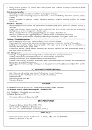  Driving revenue growth in key business areas and customers (new customer acquisitions and revenue growth
from existing customers).
Strategic implementation
 Formulating and implementation of short-term and long-term strategies.
 Performing customer wise strategy analysis for their needs & solutions and offering the systems and products best
suitable.
 Devising strategies to augment business, streamline distribution networks, promote products for business
excellence.
Operations & Processes
 Implementing processes to make the organisation customer focused, service driven and preferred provider to
customer.
 Coordinating between various operations group to provide timely service to the customers and ensuring the
strict adherence of time management within the team.
 Making suitable systems to help reduce operating cost and increase the bottom line.
 Managing systems and also suggesting alternate systems available and their financial impacts.
 Achieving planned growth through budgeting and ensuring achievement of budgeted sales & profit.
Customer & Channel Management
 Analysing customer with respect to sales and planning the retention strategy
 Mapping client’s requirements & providing expert advisory services pertaining to selection of the product.
 Building and maintaining healthy business relations with major clients, ensuring customer satisfaction by
achieving delivery & service quality norms.
 Coordinating with the channel partners, identifying and discussing the issues with them relating to the growth of
business and long term benefits.
Team Management
 Leading & managing team and ensuring clarity of business objectives among team members.
 Tracking individual and business performance and sharing with the management.
 Guiding and mentoring team members to ensure optimum efficiency.
 Creating and sustaining a dynamic environment that fosters development opportunities and motivates high
performance amongst team members.
 Imparting product training and product support to the sales team including DSA’s and the Bank RM’s and the
BDR’s.
KEY WORKSHOPS/COURSES - ATTENDED
 Skills of Planning & Organizing - Essentials for Professional & Personal Excellence.
 Problem Solving Skills - Workshop for Achieving Your Goals More Easily.
 Negotiation Skills.
 Business Communication Skills.
 Managing Change.
EDUCATION
NORTHERN INSTITUTE FOR INTEGRATED LEARNING IN MANAGEMENT (NIILM), New Delhi
Post Graduate Diploma in Business Management - Marketing, 2000
SPMR COLLEGE OF COMMERCE, Jammu University
Bachelor of Commerce, 1994
 Completed Full time Swift Course from NIIT.
OTHER ACHIEVEMENTS
 Played Inter College Cricket Thrice (1994 - 1997).
 Participated in Inter-Badminton Championship.
 Stood 2nd twice in District Debate Competition (Jammu).
OTHER DETAILS
 Permanent Address: 24 Apna Vihar Kunjwani - 10, Jammu, (J&K) | Tel: +91 191 2480524
 References: Available on request.
 