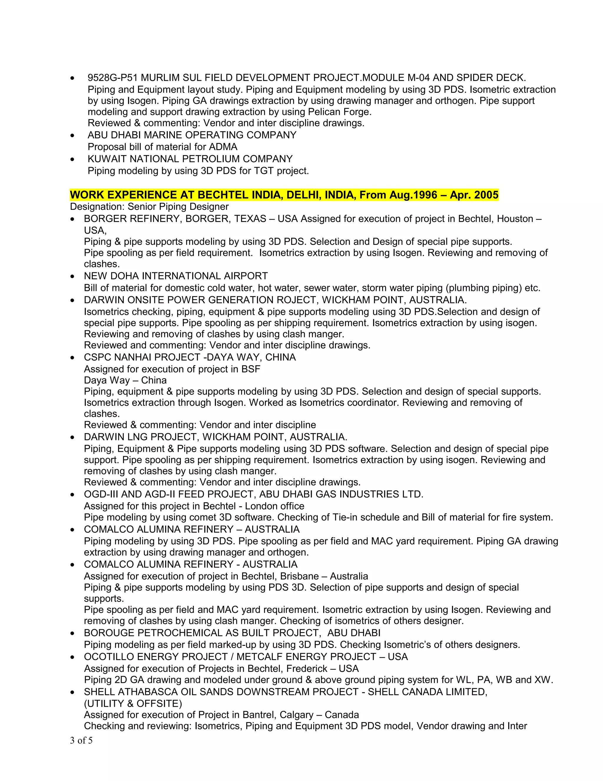 • 9528G-P51 MURLIM SUL FIELD DEVELOPMENT PROJECT.MODULE M-04 AND SPIDER DECK.
Piping and Equipment layout study. Piping and Equipment modeling by using 3D PDS. Isometric extraction
by using Isogen. Piping GA drawings extraction by using drawing manager and orthogen. Pipe support
modeling and support drawing extraction by using Pelican Forge.
Reviewed & commenting: Vendor and inter discipline drawings.
• ABU DHABI MARINE OPERATING COMPANY
Proposal bill of material for ADMA
• KUWAIT NATIONAL PETROLIUM COMPANY
Piping modeling by using 3D PDS for TGT project.
WORK EXPERIENCE AT BECHTEL INDIA, DELHI, INDIA, From Aug.1996 – Apr. 2005
Designation: Senior Piping Designer
• BORGER REFINERY, BORGER, TEXAS – USA Assigned for execution of project in Bechtel, Houston –
USA,
Piping & pipe supports modeling by using 3D PDS. Selection and Design of special pipe supports.
Pipe spooling as per field requirement. Isometrics extraction by using Isogen. Reviewing and removing of
clashes.
• NEW DOHA INTERNATIONAL AIRPORT
Bill of material for domestic cold water, hot water, sewer water, storm water piping (plumbing piping) etc.
• DARWIN ONSITE POWER GENERATION ROJECT, WICKHAM POINT, AUSTRALIA.
Isometrics checking, piping, equipment & pipe supports modeling using 3D PDS.Selection and design of
special pipe supports. Pipe spooling as per shipping requirement. Isometrics extraction by using isogen.
Reviewing and removing of clashes by using clash manger.
Reviewed and commenting: Vendor and inter discipline drawings.
• CSPC NANHAI PROJECT -DAYA WAY, CHINA
Assigned for execution of project in BSF
Daya Way – China
Piping, equipment & pipe supports modeling by using 3D PDS. Selection and design of special supports.
Isometrics extraction through Isogen. Worked as Isometrics coordinator. Reviewing and removing of
clashes.
Reviewed & commenting: Vendor and inter discipline
• DARWIN LNG PROJECT, WICKHAM POINT, AUSTRALIA.
Piping, Equipment & Pipe supports modeling using 3D PDS software. Selection and design of special pipe
support. Pipe spooling as per shipping requirement. Isometrics extraction by using isogen. Reviewing and
removing of clashes by using clash manger.
Reviewed & commenting: Vendor and inter discipline drawings.
• OGD-III AND AGD-II FEED PROJECT, ABU DHABI GAS INDUSTRIES LTD.
Assigned for this project in Bechtel - London office
Pipe modeling by using comet 3D software. Checking of Tie-in schedule and Bill of material for fire system.
• COMALCO ALUMINA REFINERY – AUSTRALIA
Piping modeling by using 3D PDS. Pipe spooling as per field and MAC yard requirement. Piping GA drawing
extraction by using drawing manager and orthogen.
• COMALCO ALUMINA REFINERY - AUSTRALIA
Assigned for execution of project in Bechtel, Brisbane – Australia
Piping & pipe supports modeling by using PDS 3D. Selection of pipe supports and design of special
supports.
Pipe spooling as per field and MAC yard requirement. Isometric extraction by using Isogen. Reviewing and
removing of clashes by using clash manger. Checking of isometrics of others designer.
• BOROUGE PETROCHEMICAL AS BUILT PROJECT, ABU DHABI
Piping modeling as per field marked-up by using 3D PDS. Checking Isometric’s of others designers.
• OCOTILLO ENERGY PROJECT / METCALF ENERGY PROJECT – USA
Assigned for execution of Projects in Bechtel, Frederick – USA
Piping 2D GA drawing and modeled under ground & above ground piping system for WL, PA, WB and XW.
• SHELL ATHABASCA OIL SANDS DOWNSTREAM PROJECT - SHELL CANADA LIMITED,
(UTILITY & OFFSITE)
Assigned for execution of Project in Bantrel, Calgary – Canada
Checking and reviewing: Isometrics, Piping and Equipment 3D PDS model, Vendor drawing and Inter
3 of 5
 