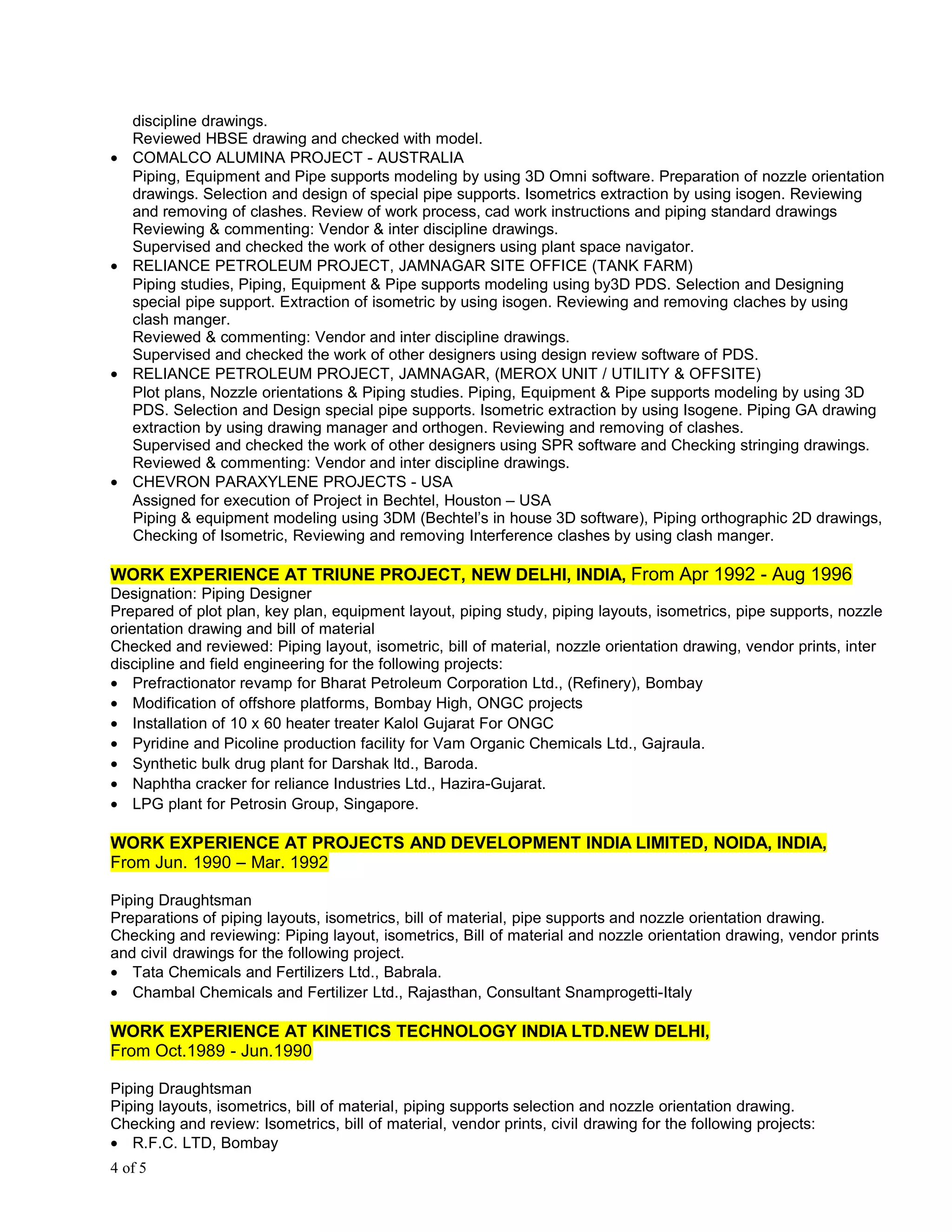 discipline drawings.
Reviewed HBSE drawing and checked with model.
• COMALCO ALUMINA PROJECT - AUSTRALIA
Piping, Equipment and Pipe supports modeling by using 3D Omni software. Preparation of nozzle orientation
drawings. Selection and design of special pipe supports. Isometrics extraction by using isogen. Reviewing
and removing of clashes. Review of work process, cad work instructions and piping standard drawings
Reviewing & commenting: Vendor & inter discipline drawings.
Supervised and checked the work of other designers using plant space navigator.
• RELIANCE PETROLEUM PROJECT, JAMNAGAR SITE OFFICE (TANK FARM)
Piping studies, Piping, Equipment & Pipe supports modeling using by3D PDS. Selection and Designing
special pipe support. Extraction of isometric by using isogen. Reviewing and removing claches by using
clash manger.
Reviewed & commenting: Vendor and inter discipline drawings.
Supervised and checked the work of other designers using design review software of PDS.
• RELIANCE PETROLEUM PROJECT, JAMNAGAR, (MEROX UNIT / UTILITY & OFFSITE)
Plot plans, Nozzle orientations & Piping studies. Piping, Equipment & Pipe supports modeling by using 3D
PDS. Selection and Design special pipe supports. Isometric extraction by using Isogene. Piping GA drawing
extraction by using drawing manager and orthogen. Reviewing and removing of clashes.
Supervised and checked the work of other designers using SPR software and Checking stringing drawings.
Reviewed & commenting: Vendor and inter discipline drawings.
• CHEVRON PARAXYLENE PROJECTS - USA
Assigned for execution of Project in Bechtel, Houston – USA
Piping & equipment modeling using 3DM (Bechtel’s in house 3D software), Piping orthographic 2D drawings,
Checking of Isometric, Reviewing and removing Interference clashes by using clash manger.
WORK EXPERIENCE AT TRIUNE PROJECT, NEW DELHI, INDIA, From Apr 1992 - Aug 1996
Designation: Piping Designer
Prepared of plot plan, key plan, equipment layout, piping study, piping layouts, isometrics, pipe supports, nozzle
orientation drawing and bill of material
Checked and reviewed: Piping layout, isometric, bill of material, nozzle orientation drawing, vendor prints, inter
discipline and field engineering for the following projects:
• Prefractionator revamp for Bharat Petroleum Corporation Ltd., (Refinery), Bombay
• Modification of offshore platforms, Bombay High, ONGC projects
• Installation of 10 x 60 heater treater Kalol Gujarat For ONGC
• Pyridine and Picoline production facility for Vam Organic Chemicals Ltd., Gajraula.
• Synthetic bulk drug plant for Darshak ltd., Baroda.
• Naphtha cracker for reliance Industries Ltd., Hazira-Gujarat.
• LPG plant for Petrosin Group, Singapore.
WORK EXPERIENCE AT PROJECTS AND DEVELOPMENT INDIA LIMITED, NOIDA, INDIA,
From Jun. 1990 – Mar. 1992
Piping Draughtsman
Preparations of piping layouts, isometrics, bill of material, pipe supports and nozzle orientation drawing.
Checking and reviewing: Piping layout, isometrics, Bill of material and nozzle orientation drawing, vendor prints
and civil drawings for the following project.
• Tata Chemicals and Fertilizers Ltd., Babrala.
• Chambal Chemicals and Fertilizer Ltd., Rajasthan, Consultant Snamprogetti-Italy
WORK EXPERIENCE AT KINETICS TECHNOLOGY INDIA LTD.NEW DELHI,
From Oct.1989 - Jun.1990
Piping Draughtsman
Piping layouts, isometrics, bill of material, piping supports selection and nozzle orientation drawing.
Checking and review: Isometrics, bill of material, vendor prints, civil drawing for the following projects:
• R.F.C. LTD, Bombay
4 of 5
 