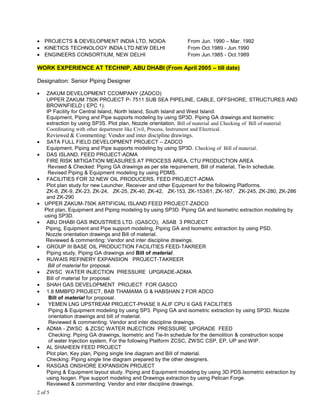 • PROJECTS & DEVELOPMENT INDIA LTD, NOIDA From Jun. 1990 – Mar. 1992
• KINETICS TECHNOLOGY INDIA LTD.NEW DELHI From Oct.1989 - Jun.1990
• ENGINEERS CONSORTIUM, NEW DELHI From Jun.1985 - Oct.1989
WORK EXPERIENCE AT TECHNIP, ABU DHABI (From April 2005 – till date)
Designation: Senior Piping Designer
• ZAKUM DEVELOPMENT CCOMPANY (ZADCO)
UPPER ZAKUM 750K PROJECT P- 7511 SUB SEA PIPELINE, CABLE, OFFSHORE, STRUCTURES AND
BROWNFIELD ( EPC 1).
IP Facility for Central Island, North Island, South Island and West Island.
Equipment, Piping and Pipe supports modeling by using SP3D. Piping GA drawings and Isometric
extraction by using SP3S. Plot plan, Nozzle orientation, Bill of material and Checking of Bill of material.
Coordinating with other department like Civil, Process, Instrument and Electrical.
Reviewed & Commenting: Vendor and inter discipline drawings.
• SATA FULL FIELD DEVELOPMENT PROJECT – ZADCO
Equipment, Piping and Pipe supports modeling by using SP3D. Checking of Bill of material.
• DAS ISLAND, FEED PROJECT-ADMA
FIRE RISK MITIGATION MEASURES AT PROCESS AREA, CTU PRODUCTION AREA
Revised & Checked: Piping GA drawings as per site requirement, Bill of material, Tie-In schedule.
Revised Piping & Equipment modeling by using PDMS.
• FACILITIES FOR 32 NEW OIL PRODUCERS, FEED PROJECT-ADMA
Plot plan study for new Launcher, Receiver and other Equipment for the following Platforms.
ZK-8, ZK-9, ZK-23, ZK-24, ZK-25, ZK-40, ZK-42, ZK-153, ZK-153/61, ZK-167, ZK-245, ZK-280, ZK-286
and ZK-290
• UPPER ZAKUM-750K ARTIFICIAL ISLAND FEED PROJECT-ZADCO
Plot plan, Equipment and Piping modeling by using SP3D. Piping GA and Isometric extraction modeling by
using SP3D.
• ABU DHABI GAS INDUSTRIES LTD. (GASCO), ASAB 3 PROJECT
Piping, Equipment and Pipe support modeling, Piping GA and Isometric extraction by using PSD.
Nozzle orientation drawings and Bill of material.
Reviewed & commenting: Vendor and inter discipline drawings.
• GROUP III BASE OIL PRODUCTION FACILITIES FEED-TAKREER
Piping study, Piping GA drawings and Bill of material.
• RUWAIS REFINERY EXPANSION PROJECT-TAKREER
Bill of material for proposal.
• ZWSC WATER INJECTION PRESSURE UPGRADE-ADMA
Bill of material for proposal.
• SHAH GAS DEVELOPMENT PROJECT FOR GASCO
• 1.8 MMBPD PROJECT, BAB THAMAMA G & HABSHAN 2 FOR ADCO
Bill of material for proposal.
• YEMEN LNG UPSTREAM PROJECT-PHASE II ALIF CPU II GAS FACILITIES
Piping & Equipment modeling by using SP3. Piping GA and isometric extraction by using SP3D. Nozzle
orientation drawings and bill of material.
Reviewed & commenting: Vendor and inter discipline drawings.
• ADMA - ZWSC & ZCSC WATER INJECTION PRESSURE UPGRADE FEED
Checking: Piping GA drawings, Isometric and Tie-In schedule for the demolition & construction scope
of water Injection system, For the following Platform ZCSC, ZWSC CSP, EP, UP and WIP.
• AL SHAHEEN FEED PROJECT
Plot plan, Key plan, Piping single line diagram and Bill of material.
Checking: Piping single line diagram prepared by the other designers.
• RASGAS ONSHORE EXPANSION PROJECT
Piping & Equipment layout study. Piping and Equipment modeling by using 3D PDS.Isometric extraction by
using Isogen. Pipe support modeling and Drawings extraction by using Pelican Forge.
Reviewed & commenting: Vendor and inter discipline drawings.
2 of 5
 