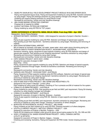 • 9528G-P51 MURLIM SUL FIELD DEVELOPMENT PROJECT.MODULE M-04 AND SPIDER DECK.
Piping and Equipment layout study. Piping and Equipment modeling by using 3D PDS. Isometric extraction
by using Isogen. Piping GA drawings extraction by using drawing manager and orthogen. Pipe support
modeling and support drawing extraction by using Pelican Forge.
Reviewed & commenting: Vendor and inter discipline drawings.
• ABU DHABI MARINE OPERATING COMPANY
Proposal bill of material for ADMA
• KUWAIT NATIONAL PETROLIUM COMPANY
Piping modeling by using 3D PDS for TGT project.
WORK EXPERIENCE AT BECHTEL INDIA, DELHI, INDIA, From Aug.1996 – Apr. 2005
Designation: Senior Piping Designer
• BORGER REFINERY, BORGER, TEXAS – USA Assigned for execution of project in Bechtel, Houston –
USA,
Piping & pipe supports modeling by using 3D PDS. Selection and Design of special pipe supports.
Pipe spooling as per field requirement. Isometrics extraction by using Isogen. Reviewing and removing of
clashes.
• NEW DOHA INTERNATIONAL AIRPORT
Bill of material for domestic cold water, hot water, sewer water, storm water piping (plumbing piping) etc.
• DARWIN ONSITE POWER GENERATION ROJECT, WICKHAM POINT, AUSTRALIA.
Isometrics checking, piping, equipment & pipe supports modeling using 3D PDS.Selection and design of
special pipe supports. Pipe spooling as per shipping requirement. Isometrics extraction by using isogen.
Reviewing and removing of clashes by using clash manger.
Reviewed and commenting: Vendor and inter discipline drawings.
• CSPC NANHAI PROJECT -DAYA WAY, CHINA
Assigned for execution of project in BSF
Daya Way – China
Piping, equipment & pipe supports modeling by using 3D PDS. Selection and design of special supports.
Isometrics extraction through Isogen. Worked as Isometrics coordinator. Reviewing and removing of
clashes.
Reviewed & commenting: Vendor and inter discipline
• DARWIN LNG PROJECT, WICKHAM POINT, AUSTRALIA.
Piping, Equipment & Pipe supports modeling using 3D PDS software. Selection and design of special pipe
support. Pipe spooling as per shipping requirement. Isometrics extraction by using isogen. Reviewing and
removing of clashes by using clash manger.
Reviewed & commenting: Vendor and inter discipline drawings.
• OGD-III AND AGD-II FEED PROJECT, ABU DHABI GAS INDUSTRIES LTD.
Assigned for this project in Bechtel - London office
Pipe modeling by using comet 3D software. Checking of Tie-in schedule and Bill of material for fire system.
• COMALCO ALUMINA REFINERY – AUSTRALIA
Piping modeling by using 3D PDS. Pipe spooling as per field and MAC yard requirement. Piping GA drawing
extraction by using drawing manager and orthogen.
• COMALCO ALUMINA REFINERY - AUSTRALIA
Assigned for execution of project in Bechtel, Brisbane – Australia
Piping & pipe supports modeling by using PDS 3D. Selection of pipe supports and design of special
supports.
Pipe spooling as per field and MAC yard requirement. Isometric extraction by using Isogen. Reviewing and
removing of clashes by using clash manger. Checking of isometrics of others designer.
• BOROUGE PETROCHEMICAL AS BUILT PROJECT, ABU DHABI
Piping modeling as per field marked-up by using 3D PDS. Checking Isometric’s of others designers.
• OCOTILLO ENERGY PROJECT / METCALF ENERGY PROJECT – USA
Assigned for execution of Projects in Bechtel, Frederick – USA
Piping 2D GA drawing and modeled under ground & above ground piping system for WL, PA, WB and XW.
• SHELL ATHABASCA OIL SANDS DOWNSTREAM PROJECT - SHELL CANADA LIMITED,
(UTILITY & OFFSITE)
Assigned for execution of Project in Bantrel, Calgary – Canada
Checking and reviewing: Isometrics, Piping and Equipment 3D PDS model, Vendor drawing and Inter
3 of 5
 