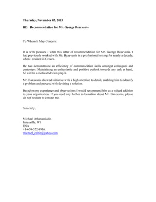 Thursday, November 05, 2015
RE: Recommendation for Mr. George Baxevanis
To Whom It May Concern:
It is with pleasure I write this letter of recommendation for Mr. George Baxevanis. I
had previously worked with Mr. Baxevanis in a professional setting for nearly a decade,
when I resided in Greece.
He had demonstrated an efficiency of communication skills amongst colleagues and
customers. Maintaining an enthusiastic and positive outlook towards any task at hand,
he will be a motivated team player.
Mr. Baxavanis showed initiative with a high attention to detail, enabling him to identify
a problem and proceed with devising a solution.
Based on my experience and observations I would recommend him as a valued addition
to your organization. If you need any further information about Mr. Baxevanis, please
do not hesitate to contact me.
Sincerely,
Michael Athanassiadis
Janesville, WI
USA
+1-608-322-8916
michael_celtic@yahoo.com
 