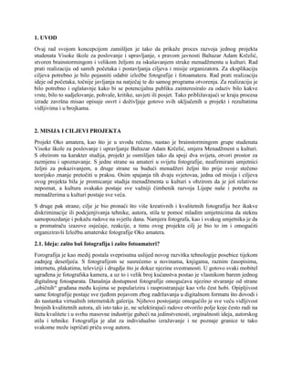 1. UVOD
Ovaj rad svojom koncepcijom zamišljen je tako da prikaže proces razvoja jednog projekta
studenata Visoke škole za poslovanje i upravljanje, s pravom javnosti Baltazar Adam Krčelić,
stvoren brainstormingom i velikom željom za iskušavanjem struke menadžmenta u kulturi. Rad
prati realizaciju od samih početaka i postavljanja ciljeva i misije organizatora. Za eksplikaciju
ciljeva potrebno je bilo pojasniti odabir izložbe fotografije i fotoamatera. Rad prati realizaciju
ideje od početaka, točnije javljanja na natječaj te do samog programa otvorenja. Za realizaciju je
bilo potrebno i oglašavnje kako bi se potencijalnu publiku zainteresiralo za odaziv bilo kakve
vrste, bilo to sudjelovanje, pohvale, kritike, savjeti ili posjet. Tako približavajući se kraju procesa
izrade završna misao opisuje osvrt i doživljaje gotovo svih uključenih u projekt i rezultatima
vidljivima i u brojkama.
2. MISIJA I CILJEVI PROJEKTA
Projekt Oko amatera, kao što je u uvodu rečeno, nastao je brainstormingom grupe studenata
Visoke škole za poslovanje i upravljanje Baltazar Adam Krčelić, smjera Menadžment u kulturi.
S obzirom na karakter studija, projekt je osmišljen tako da spoji dva svijeta, otvori prostor za
razmjenu i upoznavanje. S jedne strane su amateri u svijetu fotografije, neafirmirani umjetnici
željni za pokazivanjem, a druge strane su budući menadžeri željni što prije svoje stečeno
teorijsko znanje pretočiti u praksu. Osim spajanja tih dvaju svjetovaa, jedna od misija i ciljeva
ovog projekta bila je promicanje studija menadžmenta u kulturi s obzirom da je još relativno
nepoznat, a kultura svakako postaje sve važniji čimbenik razvoja Lijepe naše i potreba za
menadžerima u kulturi postaje sve veća.
S druge pak strane, cilje je bio pronaći što više kreativnih i kvalitetnih fotografija bez ikakve
diskriminacije ili podcjenjivanja tehnike, autora, stila te pomoć mladim umjetnicima da steknu
samopouzdanje i pokažu radove na svjetlu dana. Namjera fotografa, kao i svakog umjetnika je da
u promatraču izazove osjećaje, reakcije, a timu ovog projekta cilj je bio to im i omogućiti
organiziravši Izložbu amaterske fotografije Oko amatera.
2.1. Ideja: zašto baš fotografija i zašto fotoamateri?
Forografija je kao medij postala sveprisutna uslijed novog razvitka tehnologije posebice tijekom
zadnjeg desetljeća. S fotografijom se susrećemo u novinama, knjigama, raznim časopisima,
internetu, plakatima, televiziji i drugdje što je dokaz njezine svestranosti. U gotovo svaki mobitel
ugrađena je fotografska kamera, a uz to i velik broj kućanstva postao je vlasnikom barem jednog
digitalnog fotoaparata. Današnja dostupnost fotografije omogućava njezino stvaranje od strane
„običnih“ građana među kojima se popularizira i rasprostranjuje kao vrlo čest hobi. Opipljivost
same fotografije postaje sve rjeđom pojavom zbog zadržavanja u digitalnom formatu što dovodi i
do nastanka virtualnih internetskih galerija. Njihovo postojanje omogućilo je sve veću vidljivost
brojnih kvalitetnih autora, ali isto tako je, ne selektirajući radove otvorilo polje koje često radi na
štetu kvalitete i u svrhu masovne industrije gubeći na jedinstvenosti, orginalnosti ideja, autorskog
stila i tehnike. Fotografija je alat za individualno izražavanje i ne poznaje granice te tako
svakome može ispričati priču svog autora.
 