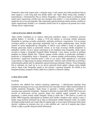 Amaterstvo daje širok raspon tema i varijacija stoga i svaki amater nosi jednu posebnost koja je
samo njegova, a mali krug ljudi ima priliku njihov rad vidjeti. Bitan razlog želje suradnje i
komunikacije s fotoamaterima bila je analiza fotografije u Hrvatskoj kojom je primjećeno da
mladi autori organiziraju izložbe koje nisu dostupne široj publici i u tom konstekstu za struku
ispada kao da se nisu niti dogodile. Iako internetske galerije prikazuju mlade amatere, problem je
rijetko organiziranje fizičkih, a ne virtualnih izložbi čime ih se sprječava da ponude nove teme,
viđenja, kutove organiziranja.
3. REALIZACIJA IDEJE IZLOŽBE
Ideja izložbe osmišljena je za vrijeme održavanja početkom srpnja u izložbenom prostoru
galerije Badrov. U četvrtak, 1. srpnja u 19.30 sati održalo se otvorenje izložbe amaterske
fotografije uz catering, uzvanike, posjetitelje, sudionike, profesore i organizatore. Već na samom
otvorenju počelo je tajno glasovanje posjetitelja koji su nakon pregledavanja cijele izložbe
izabrali tri njima najupečatljivije fotografije, te ubacili svoju odluku u kutiju za glasovanje.
Potonje glasovanje trajalo je petnaestak minuta, te na kraju otvorenja izložbe proglašeni su
pobjednici izložbe. Za prvo mjesto namijenjen je bio besplatan tečaj fotografije, drugo mjesto
osvojilo je knjigu o fotografiji fotografa Dinka Neskusila i treće mjesto osvojilo je godišnju
pretplatu na časopis Digital foto. Tijekom trajanja izložbe održalo se predavanje stručnjaka i
predavača iz fotografskog tečaja o fotografiji, te usmena predaja profesionalnog fotografa o
pozitivnim i negativnim stranama posla, s čime se sve susreo, kako napredovati u razvijanju
svoga talenta, te odgovaranje na pitanja zainteresiranih. Tijekom cijele izložbe bila je korištena i
instrumentalna glazba kako bi upotpunila osjećaj kulturnog uzdizanja i katarze. Tema fotografija
bila je slobodna, što znači da su se iza okvira uprizorili široki spektri viđenja svijeta mladih
umova. Ispod svake fotografije stajalo je ime potonje i njezinog fotografa. Na izložbi je bio
besplatan katalog i program izložbe, dakle dva u jednom u tiskanom izdanju.
4. OGLAŠAVANJE
Facebook
Facebook smo odabrali kao sredstvo početnog oglašavanja i objavljivanja natječaja zbog
besplatnosti potonjeg servisa, te ga iskoristili kao test zonu kako bismo vidjeli zainteresiranost za
izložbu amaterske fotografije i kako bismo se upoznali s mladim amaterima i približili se
razumijevanju amaterske fotografije. Natječaj je objavljen na grupi OKO AMATERA koju smo
otvorili na društvenom servisu, pomoću kojeg smo natječaj uspjeli usmjeriti na ciljanu
populaciju, u našem slučaju mlade fotografe. Grupa je imala oko 1 500 članova, te preko od
prilike 2000 fotografija zaprimljenih na službeni mail izložbe u kratkom roku, točnije u samo 2
tjedna, stoga možemo primijetiti da je želja za afirmacijom mladih fotografa velika. Za razliku
od drugih medija kojima smo mogli objaviti natječaj gdje se na povratnu informaciju treba čekati
danima i tjednima na internetu smo već u roku nekoliko sati znali da li natječaj daje željeni
učinak, te gdje su greške zbog povratnih informacija.
 
