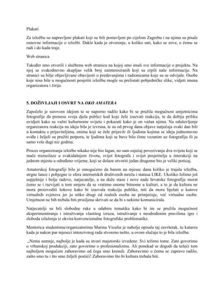 Plakati
Za izložbu su napravljeni plakati koji su bili postavljeni po cijelom Zagrebu i na njima su pisale
osnovne informacije o izložbi. Dakle kada je otvorenje, u koliko sati, kako se zove, o čemu se
radi i do kada traje.
Web stranica
Također smo otvorili i službenu web stranicu na kojoj smo imali sve informacije o projektu. Na
njoj se svakodnevno skupljao velik broj zainteresiranih koji su crpili naše informacije. Na
stranici su bilje objavljivane obavijesti o predavanjima i radionicama koje su se odvijale. Osobe
koje nisu bile u mogućnosti posjetiti izložbu mogle su prelistati pobjedničke slike, vidjeti imena
organizatora i žirija.
5. DOŽIVLJAJI I OSVRT NA OKO AMATERA
Započelo je surovom idejom te se naporno radilo kako bi se pružila mogućnost umjetnicima
fotografije da prenesu svoja djela publici kod koje žele izazvati reakciju, te da dobiju priliku
uvidjeti kako su važni kulturnome svijetu i pokazati kako je on važan njima. Na oduševljenje
organizatora reakcija na ideju bila je izvrsna, te su od prvog dana objave natječaja svaki dan bili
u kontaktu s prijaviteljima, onima koji se žele prijaviti ili ljudima kojima se ideja jednostavno
sviđa i željeli su pružiti potporu, te ljudima koji se bave bilo čime vezanim uz fotografiju ili ju
samo vole dugi niz godina.
Proces organiziranja izložbe nikako nije bio lagan, no sam osjećaj povezivanja dva svijeta koji se
inače mimoilaze u svakidašnjem životu, svijet fotografa i svijet posjetitelja u interakciji na
jednom mjestu u određeno vrijeme, koji se dolaze otvoriti jedan drugome bio je veliki poticaj.
Amaterskoj fotografiji bilo je omogućeno da barem na mjesec dana koliko je trajala izložba,
strgne lance i pobjegne iz sfera internetskih društvenih mreža i statusa LIKE. Ukoliko želimo još
uspješnije i bolje radove, natjecatelje, a na duže staze i nove nade hrvatske fotografije morat
ćemo se i razvijati u tom smjeru da se vratimo onome bitnome u kulturi, a to je da kultura ne
mora proizvoditi šokove kako bi izazvala reakciju publike, niti da mora bježati u kutove
virtualnih svjetova jer ju nitko drugi od realnih osoba ne primjećuje, već virtualne osobe.
Umjetnost ne bih trebala biti prisiljena skrivati se da bi s nekime komunicirala.
Natjecatelji su bili slobodne ruke u odabiru tematiku kako bi im se pružila mogućnost
eksperimentiranja i istraživanja vlastitog izraza, istraživanje s neodređenim pravilima igre i
sloboda izlaženja iz okvira konvencionalne fotografske problematike.
Mentorica studentima/organizatorima Marina Viculin je nabolje opisala taj završetak, tu katarzu
kada je nakon par mjeseci intenzivnog rada stvoreno nešto, u ovom slučaju to je bila izložba:
„Nema sumnje, najbolje je kada su stvari majstorski izvedene. Svi težimo tome. Zato govorimo
o vrhunskoj produkciji, zato govorimo o profesionalizmu. Ali ponekad se dogodi da težeći tom
najboljem mogućem zaboravimo od čega smo krenuli. Zaboravimo o čemu se zapravo radilo,
zašto smo tu i što smo željeli postići! Zaboravimo što bi kultura trebala biti.
 