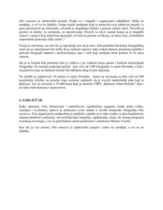 Oko amatera je ljubavnički projekt. Ovdje su i izlagači i organizatori zaljubljeni. Nitko ne
zarađuje, a svi su na dobitku. Grupa mojih studenata koja je postavila ovaj zahtjevni projekt i s
puno preciznosti ga realizirala, ostvarila je događanje kulture u punom smislu riječi. Otvorila je
prostor za dodire, za razmjenu, za upoznavanje. Stvorili su okvir unutar kojeg su se dogodili
srazovi i spojevi koji dotad nisu postojali, otvorili su prostor za fikciju, za snove koji „istinolikim
rasporedom prikazuje sliku istine“.“
Vizija je ostvarena, no ono što je najvažnije jest da je ona i bila potrebna hrvatskoj fotografskoj
sceni jer je entuzijazam bio toliki da je tijekom mjeseci rada svakim danom primljena podrška i
pohvala fotografa amatera i profesionalaca, kao i onih koji medijski prate kulturu ili ih samo
zanima.
Da je ta izložba bila potrebna bilo je vidljivo i po velikom broju autora i količini dostavljenih
fotografija. Na temelju natječaja primili smo više od 1200 fotografije iz cijele Hrvatske, a čak i
inozemstva koje su nažalost morale biti odbijene zbog uvjeta natječaja.
Na izložbi je sudjelovalo 29 autora iz cijele Hrvatske. Samo na otvorenju je bilo više od 200
posjetitelja izložbe, na temelju čega možemo zaključiti da je stvorili marketinški plan koji je
djelovao. Sve se ostvarilo s 10 000 kuna koje je dotirala VŠPU „Baltazar Adam Krčelić“, kao i
uz neke male donacije i sponzorstva.
6. ZAKLJUČAK
Kako upornost, trud, kreativnost i snalažljivost zajedničkim snagama izrade nešto veliko,
značajno i kvalitetno, upravo je prikazano ovim radom o izložbi amaterske fotografije Oko
amatera. Tim organizatora međusobno je podijelio zadatke te je tako svatko svojim karakterom,
idejama pridonio realizaciji, od osmišljavanja natječaja, oglašavanja, žirija, do samog programa
svečanog otvorenja, a sve to pod budnim okom profesorice i mentorice Marine Viculin.
Kao što je već rečeno, Oko amatera je ljubavnički projekt i nitko ne zarađuje, a svi su na
dobitku.
 
