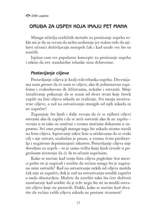 /
    DNK uspeha


  ORUA ZA USPEH KOJA IMAJU PET MANA

    Mnogo u~itelja razli~itih metoda za postizanje uspeha re-
klo mi je da su svesni da ne{to nedostaje jer stalno vide da nji-
hovi u~enici do`ivljavaju neuspeh ~ak i kad urade sve {to su
nau~ili.
    Ispitao sam sve popularne koncepte za postizanje uspeha
i otkrio da ove standardne tehnike nisu delotvorne.

    Postavljanje ciljeva
    Postavljanje ciljeva je kralj svih tehnika uspeha. Decenija-
ma nam govore da }e nam se ciljevi, ako ih jednostavno zapi-
{emo i svakodnevno ih i{~itavamo, nekako i ostvariti. Moje
istra`ivanje pokazuje da se osam od deset stvari koje ~ovek
zapi{e na listi ciljeva nikada ne realizuje. Svi imaju neostva-
rene ciljeve, a rad na ostvarivanju mnogih od njih nikada ni
ne zapo~ne!
    Zapanjuje {to ljudi i dalje veruju da }e se njihovi ciljevi
ostvariti ako ih zapi{u i da se ne}e ostvariti ako ih ne zapi{u –
veruju u to iako su suo~eni s veoma mo}nim dokazom u su-
protno. Svi smo postigli mnogo toga {to nikada nismo stavili
na listu ciljeva. Ispisivanje takve liste u o~ekivanju da se svaki
cilj s nje ostvari, uzaludan je posao, a veoma ~esto predstav-
lja i negativno deprimiraju}e iskustvo. Postavljanje ciljeva nije
dovoljno za uspeh – to je samo ve`ba koju ljudi izvode u po-
gre{nom uverenju da }e ih to u~initi uspe{nim.
    Kako se ose}ate kad svoju listu ciljeva pogledate {est mese-
ci po{to ste je napisali i uvidite da ve}inu onoga {to je napisa-
no niste ostvarili? Rad na ostvarivanju nekih od ciljeva mo`da
~ak nije ni zapo~et, dok je rad na ostvarivanju ostalih zapo~et
a onda obustavljen. Mo`ete da zavr{ite tako {to }ete do`iveti
razo~arenje kad uvidite da je te`e nego {to ste to mislili ostva-
riti ciljeve koje ste postavili. Dakle, kako se ose}ate kad shva-
tite da ve}ina va{ih ciljeva nikada ne postane stvarnost?

                               12
 
