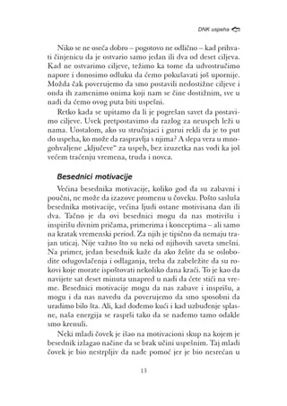 /
                                                  DNK uspeha


    Niko se ne ose}a dobro – pogotovo ne odli~no – kad prihva-
ti ~injenicu da je ostvario samo jedan ili dva od deset ciljeva.
Kad ne ostvarimo ciljeve, te`imo ka tome da udvostru~imo
napore i donosimo odluku da }emo poku{avati jo{ upornije.
Mo`da ~ak poverujemo da smo postavili nedosti`ne ciljeve i
onda ih zamenimo onima koji nam se ~ine dosti`nim, sve u
nadi da }emo ovog puta biti uspe{ni.
    Retko kada se upitamo da li je pogre{an savet da postavi-
mo ciljeve. Uvek pretpostavimo da razlog za neuspeh le`i u
nama. Uostalom, ako su stru~njaci i gurui rekli da je to put
do uspeha, ko mo`e da raspravlja s njima? A slepa vera u mno-
gohvaljene „klju~eve“ za uspeh, bez izuzetka nas vodi ka jo{
ve}em tra}enju vremena, truda i novca.

   Besednici motivacije
   Ve}ina besednika motivacije, koliko god da su zabavni i
pou~ni, ne mo`e da izazove promenu u ~oveku. Po{to saslu{a
besednika motivacije, ve}ina ljudi ostane motivisana dan ili
dva. Ta~no je da ovi besednici mogu da nas motivi{u i
inspiri{u divnim pri~ama, primerima i konceptima – ali samo
na kratak vremenski period. Za njih je tipi~no da nemaju tra-
jan uticaj. Nije va`no {to su neki od njihovih saveta sme{ni.
Na primer, jedan besednik ka`e da ako `elite da se oslobo-
dite odugovla~enja i odlaganja, treba da zabele`ite da su ro-
kovi koje morate ispo{tovati nekoliko dana kra}i. To je kao da
navijete sat deset minuta unapred u nadi da }ete sti}i na vre-
me. Besednici motivacije mogu da nas zabave i inspri{u, a
mogu i da nas navedu da poverujemo da smo sposobni da
uradimo bilo {ta. Ali, kad do|emo ku}i i kad uzbu|enje splas-
ne, na{a energija se raspr{i tako da se na|emo tamo odakle
smo krenuli.
   Neki mladi ~ovek je i{ao na motivacioni skup na kojem je
besednik izlagao na~ine da se brak u~ini uspe{nim. Taj mladi
~ovek je bio nestrpljiv da na|e pomo} jer je bio nesre}an u

                              13
 