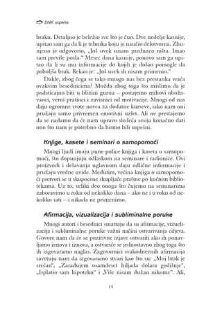 /
    DNK uspeha


braku. Detaljno je bele`io sve {to je ~uo. Dve nedelje kasnije,
upitao sam ga da li je tehnika koju je nau~io delotvorna. Zbu-
njeno je odgovorio, „Jo{ uvek nisam preduzeo ni{ta. Imao
sam previ{e posla.“ Mesec dana kasnije, ponovo sam ga upi-
tao da li su mu informacije do kojih je do{ao pomogle da
pobolj{a brak. Rekao je: „Jo{ uvek ih nisam primenio.“
   Dakle, zbog ~ega se tako mnogo nas bez prestanka vra}a
ovakvim besednicima? Mo`da zbog toga {to mislimo da je
podsticajno biti u blizini gurua – postajemo njihovi obo`a-
vaoci, verni pratioci i zavisnici od motivacije. Mnogi od nas
daju ogromne svote novca za dodatne kurseve, iako nam oni
pru`aju samo privremen emotivni uzlet. Ali ne prestajemo
da se nadamo da }e nam upravo slede}a sesija kona~no dati
ono {to nam je potrebno da bismo bili uspe{ni.

    Knjige, kasete i seminari o samopomo}i
    Mnogi ljudi imaju pune police knjiga i kaseta o samopo-
mo}i, {to dopunjuju odlaskom na seminare i radionice. Ovi
proizvodi i de{avanja uglavnom daju odli~ne informacije i
pru`aju vredne uvide. Me|utim, ve}ina knjiga o samopomo-
}i pretvori se u skupocene skuplja~e pra{ine po ku}nim biblio-
tekama. Uz to, veliki deo onoga {to ~ujemo na seminarima
zaboravimo u roku od nekoliko dana – ako ne i u roku od ne-
koliko sati – i nikada ne primenimo.

   Afirmacija, vizualizacija i subliminalne poruke
   Mnogi autori i besednici smatraju da su afrimacije, vizueli-
zacija i subliminalne poruke va`ni na~ini ostvarivanja ciljeva.
Govore nam da }e se pozitivne izjave ostvariti ako ih ponav-
ljamo iznova i iznova, a ostvari}e se jednostavno zbog toga {to
ih izgovaramo naglas. Zagovornici svakodnevnih afirmacija
savetuju nam da izgovaramo stvari kao {to su: „Moj brak je
sre}an“, „Zara|ujem osamdeset hiljada dolara godi{nje“,
„Isplatio sam hipoteku“ i „Vi{e nisam du`an nikome“. Ali,

                              14
 