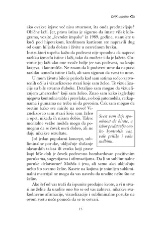 /
                                                  DNK uspeha


ako ovakve izjave ve} nisu stvarnost, {ta onda predstavljaju?
Obi~ne la`i. Jer, prava istina je sigurno da imate vi{ak kilo-
grama, vozite „{evrolet impalu“ iz 1989. godine, stanujete u
ku}i pod hipotekom, kreditnom karticom ste napravili dug
od osam hiljada dolara i `ivite u nesre}nom braku.
Instruktori uspeha ka`u da podsvest nije sposobna da napravi
razliku izme|u istine i la`i, tako da mo`ete i da je la`ete. Go-
vorite joj la`i ako one zvu~e bolje jer vas podsvest, na kraju
krajeva, i kontroli{e. Ne znam da li podsvest ume da napravi
razliku izme|u istine i la`i, ali sam siguran da svest to ume.
    U mom `ivotu bilo je perioda kad sam satima sedeo zatvo-
renih o~iju i vizuelizovao stvari koje sam `eleo. Te vizueliza-
cije su bile stvarno duboke. Detaljno sam mogao da vizueli-
zujem „mercedes“ koji sam `eleo. Znao sam kako izgledaju
njegova kontrolna tabla i presvlake, a o boji automobila, ratkap-
nama i gumama ne treba ni da govorim. ^ak sam mogao da
osetim kako sve miri{e na novo! Vi-
zuelizovao sam stvari koje sam `eleo
a opet, nikada ih nisam dobio. Takve Svest vam daje spo-
mentalne ve`be mo`da mogu da po- sobnost da birate, a
mognu da se ~ovek oseti dobro, ali ne izbor predstavlja ono
daju nikakve rezultate.                     {to kontroli{e vas,
                                            va{e prilike i va{u
    Jo{ jedan popularni koncept, sub-
                                            sudbinu.
liminalne poruke, uklju~uje slu{anje
okeanskih talasa ili zvuka koji prave
kapi ki{e dok je ~ovek podsvesno bombardovan pozitivnim
porukama, sugestijama i afirmacijama. Da li su subliminalne
poruke delotvorne? Mo`da i jesu, ali samo ako uklju~uju
ne{to {to stvarno `elite. Kasete na kojima je snimljen sublimi-
nalni materijal ne mogu da vas navedu da uradite ne{to {to ne
`elite.
    Ako {ef od vas tra`i da ispunite prodajne kvote, a vi u stva-
ri ne `elite da uradite ono {to se od vas zahteva, nikakve sva-
kodnevne afirmacije, vizuelizacije i subliminalne poruke na
ovom svetu ne}e pomo}i da se to ostvari.

                               15
 