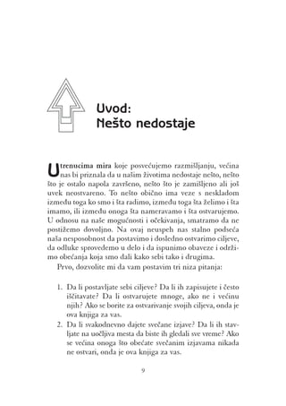 Uvod:
                Ne{to nedostaje


Uje ostalo napoladazavr{eno, `ivotima nedostaje ne{to,ve}ina
{to
    trenucima mira koje posve}ujemo razmi{ljanju,
    nas bi priznala u na{im                            ne{to
                             ne{to {to je zami{ljeno ali jo{
uvek neostvareno. To ne{to obi~no ima veze s neskladom
izme|u toga ko smo i {ta radimo, izme|u toga {ta `elimo i {ta
imamo, ili izme|u onoga {ta nameravamo i {ta ostvarujemo.
U odnosu na na{e mogu}nosti i o~ekivanja, smatramo da ne
posti`emo dovoljno. Na ovaj neuspeh nas stalno podse}a
na{a nesposobnost da postavimo i dosledno ostvarimo ciljeve,
da odluke sprovedemo u delo i da ispunimo obaveze i odr`i-
mo obe}anja koja smo dali kako sebi tako i drugima.
   Prvo, dozvolite mi da vam postavim tri niza pitanja:

   1. Da li postavljate sebi ciljeve? Da li ih zapisujete i ~esto
      i{~itavate? Da li ostvarujete mnoge, ako ne i ve}inu
      njih? Ako se borite za ostvarivanje svojih ciljeva, onda je
      ova knjiga za vas.
   2. Da li svakodnevno dajete sve~ane izjave? Da li ih stav-
      ljate na uo~ljiva mesta da biste ih gledali sve vreme? Ako
      se ve}ina onoga {to obe}ate sve~anim izjavama nikada
      ne ostvari, onda je ova knjiga za vas.

                               9
 