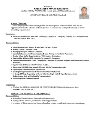 Resume of
NAIR GIRISH KUMAR RAVINDRA
Mobile: +971-52-7411882 (UAE) e-mail: giri_ish007@rediffmail.com
MUNICIPALITY Bldg, AL KARAMA DUBAI, U.A.E
Career Objective:
To seek employment for my career growth and development and at the same time has an
opportunity to render effective and safe practice to enhance my skills professionally to a very
rewarding organization.
Experience:
 Currently working for AMI-ME (Shipping, Logistic & Transport), Jabel Ali, UAE as Operations
Executive since Nov. 2013.
Responsibilities:
 Liaise With Customer Support & Sales Team For Work Orders.
 Making E-token’s On Dubai Trade.
 Arranging Transport for Cargo Containers.
 Liaise With Customer For Proper Location & Exact Timings For Container Placement.
 Regular follow Up For Cargo Containers Till It Reaches Destination.
 Clearing CBst & Making DPA Payments For Import LCL Containers.
 Email Correspondence for Excess Charged Slips / Receipts To Customer Service & Sales Team For Transport
Provisions.
 Regular Track On Proper & Full Provisions In Job`s.
 Generating PI / CRJ in Neat Move & E-Freight Suit for Transportation Jobs.
 Updating Job / Excel sheets On Regular Basis.
 Creating Transporter`s Invoice & Statement For Accounts Purpose
 In Charge Of Filing, Responding to Phone Calls, Handling E-mails & Paper Correspondence
On Continuous Basis with Related To Transportation.
 Performing Other Tasks As Assigned.
Experience:
 Worked for SILVERLINEGROUP OF COMPANIES, DUBAI as Administration Asst.
fromOct. 2011 to Oct. 2013.
SILVER LINE SHIPPING & CLEARING LLC.
Responsibilities:
Arranging Transportation for the cleared documents.
Typing letters, invoices, quotations, updating job sheets.
In charge of filing, answering phones, handling certain e-mails and paper correspondence.
 