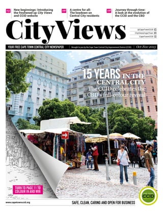 Brought to you by the Cape Town Central City Improvement District (CCID)your free Cape town Central City newspaper
safe, Clean, CarinG anD open for Businesswww.capetownccid.org
IN THE
CENTRAL CITY
The CCID celebrates the
CBD’s full-colour revival
@CapeTownCCID
CapeTownCCID
CityViewsCapeTown
CityViews Oct-Nov 2015
A centre for all:
The lowdown on
Central City residents
05 06 08New beginnings: Introducing
the freshened up City Views
and CCID website
Journey through time:
A look at the evolution of
the CCID and the CBD
TURN TO PAGE 11 TO
COLOUR IN AND WIN
YeArs15
 