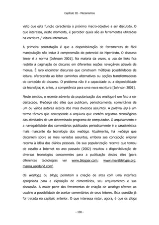 Capítulo III - Mecanismos
visto que esta função caracteriza o próximo macro-objetivo a ser discutido. O
que interessa, neste momento, é perceber quais são as ferramentas utilizadas
na escritura / leitura interativas.
A primeira constatação é que a disponibilização de ferramentas de fácil
manipulação não induz à compreensão do potencial do hipertexto. O discurso
linear é a norma [Johnson 2001]. Na maioria da vezes, o uso de links fica
restrito à paginação do discurso em diferentes seções navegáveis através de
menus. É raro encontrar discursos que construam múltiplas possibilidades de
leitura, oferecendo ao leitor caminhos alternativos ou opções transformadoras
do conteúdo do discurso. O problema não é a capacidade ou a disponibilidade
da tecnolgia; é, antes, a competência para uma nova escritura [Johnson 2001].
Neste sentido, o recente advento da popularização dos weblogs é um fato a ser
destacado. Weblogs são sites que publicam, periodicamente, comentários de
um ou vários autores acerca dos mais diversos assuntos. A palavra log é um
termo técnico que corresponde a arquivos que contém registros cronológicos
das atividades de um determinado programa de computador. O arquivamento e
a navegabilidade dos comentários publicados periodicamente é a característica
mais marcante da tecnologia dos weblogs. Atualmente, há weblogs que
discorrem sobre os mais variados assuntos, embora sua concepção original
recorra à idéia dos diários pessoais. Da sua popularização recente que tomou
de assalto a Internet no ano passado (2002) resultou a disponibilização de
diversas tecnologias concorrentes para a publicação destes sites (para
diferentes tecnologias ver www.blogger.com; www.movabletype.org;
manila.userland.com).
Os weblogs, ou blogs, permitem a criação de sites com uma interface
apropriada para a exposição de comentários, seu arquivamento e sua
discussão. A maior parte das ferramentas de criação de weblogs oferece ao
usuário a possibilidade de aceitar comentários de seus leitores. Esta questão já
foi tratada no capítulo anterior. O que interessa notar, agora, é que os blogs
- 100 -
 