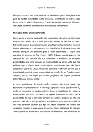 Capítulo III - Mecanismos
têm proporcionado uma nova escritura, na medida em que a utilização de links
para os objetos comentados, notas anteriores, comentários em outros blogs
fazem parte do método de escritura. O texto dos blogs é muito mais dinâmico,
em função da correta exploração das possibilidades do hipertexto.
Para cada leitor um site diferente
Como vimos, a correta exploração das capacidades interativas do hipertexto
constitui um desafio para a maior parte dos autores de discursos na Web.
Entretanto, quando discursos complexos que utilizam este potencial de maneira
intensa são criados, é o leitor que encontra dificuldades. A leitura de textos não
lineares configura um problema para o leitor acostumado a seguir uma
narrativa de começo ao fim [Murray 1997]. Estamos acostumados a nos
apropriar de um discurso em sua totalidade. A existência de múltiplas
possibilidades gera uma sensação de desorientação ou perda, visto que fica
evidente que o objeto texto contém outras possibilidades que não foram
apreendidas [Santaella 2002]. Quão mais complexa a estrutura espacial que a
interatividade constrói, maior a necessidade de criação de um “modelo-mapa-
desígnio, isto é, um mapa que contém programas de viagem” [Santaella
2002:406] para orientar o leitor.
A outra possibilidade de transformação interativa dos textos reside nas
tecnologias de personalização. A tecnologia apresenta várias possibilidades e,
conforme comentado no capítulo anterior, temos a possibildade de realizar a
transformação do texto, priorizando as opções interativas do leitor, ou a
possibilidade de fazê-lo com total controle do escritor / produtor do site. No
primeiro caso, vários sites jornalísticos apresentam a seus leitores formulários
que lhes permitem escolher que tipo de artigos gostariam de receber em
newletters enviadas a suas caixas de correio. Alguns aplicativos de eletronic
banking oferecem ao usuário a possibilidade de determinar, interativamente, as
- 101 -
 