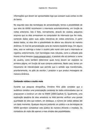 Capítulo III - Mecanismos
informações que devem ser apresentadas logo que acessem suas contas no site
do banco.
No segundo caso das tecnologias de personalização, temos a possibilidade de
que sites da WWW reconhecem o internauta automaticamente, em função de
visitas anteriores. Isto é feito, normalmente, através de cookies, pequenos
arquivos que os sites armazenam no computador do internauta que lhe visita,
contendo dados sobre suas ações interativas de visitas anteriores. A partir
destes dados, os sites têm a possibilidade de alterar seu discurso de maneira
dinâmica. O nível de personalização varia de maneira bastante larga. Em alguns
sites, esta se restringe a tratar o usuário pelo nome com qual o internauta se
registrou anteriormente. Com tecnologias mais robustas, como a utilizada pela
livraria virtual Amazon (www.amazon.com), é possível não só conhecer o nome
do usuário, como também determinar quais livros devem ser expostos na
primeira página, em função de suas compras anteriores. Neste caso, temos um
mecanismo de interatividade que permite que o sentido seja transformado,
prioritariamente, no pólo do escritor / produtor e que produz mensagens de
maneira dinâmica.
Contando visitas e muito mais
Durante sua pesquisa etnográfica, Christine Hine pôde constatar que a
audiência constitui uma preocupação constante de todos entrevistados que se
propuseram a construir um site na WWW [2000:Capítulo 5]. Igualmente, uma
exploração aleatória de sites amadores na Web permite verificar uma grande
quantidade de sites que exibem, em destaque, o número de visitas obtidas até
um dado momento. Qualquer discurso pretende um público e as tecnologias da
WWW permitem contabilizar este público de maneira eficiente e imediata. Os
contadores de visita são apenas a mais simples das possibilidades.
- 102 -
 