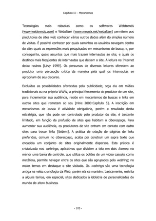 Capítulo III - Mecanismos
Tecnologias mais robustas como os softwares Webtrends
(www.webtrends.com) e Webalizer (www.mrunix.net/webalizer) permitem aos
produtores de sites web conhecer vários outros dados além do simples número
de visitas. É possível conhecer por quais caminhos os usuários navegam dentro
do site; quais as expressões mais pesquisadas em mecanismos de busca, e, por
conseguinte, quais assuntos que mais trazem internautas ao site; e quais os
destinos mais freqüentes de internautas que deixam o site. A leitura na Internet
deixa rastros [Lévy 1999]. Os percursos de diversos leitores oferecem ao
produtor uma percepção crítica da maneira pela qual os internautas se
apropriam de seu discurso.
Excluídas as possibilidades oferecidas pela publicidade, seja ela em mídias
tradicionais ou na própria WWW, a principal ferramenta do produtor de um site,
para incrementar sua audiência, reside em mecanismos de buscas e links em
outros sites que remetam ao seu [Hine 2000:Capítulo 5]. A inscrição em
mecanismos de busca é atividade obrigatória, porém o resultado desta
estratégia, que não pode ser controlado pelo produtor do site, é bastante
limitado, em função da profusão de sites que habitam o ciberespaço. Para
aumentar sua audiência, os produtores de site entram em contato com outro
sites para trocar links [ibidem]. A prática de criação de páginas de links
preferidos, comum no ciberespaço, acaba por construir um supra texto que
encadeia um conjunto de sites originalmente dispersos. Esta prática é
cristalizada nos webrings, aplicativos que dividem a tela em dois frames: no
menor uma barra de controle, que utiliza os botões de um video cassete como
metáfora, permite navegar entre os sites que são agrupados pelo webring; no
maior temos em destaque o site visitado. Os webrings são uma tecnologia
antiga na veloz cronologia da Web, porém ela se mantém, basicamente, restrita
a alguns temas, em especial, sites dedicados à idolatria de personalidades do
mundo do show business.
- 103 -
 