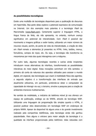 Capítulo III - Mecanismos
As possibilidades tecnológicas
Existe uma multidão de tecnologias disponíveis para a publicação de discursos
em hipermídia. Boa parte delas explora o potencial expressivo da comunicação
na Internet. Um dos exemplos mais potentes é a tecnologia Flash da
Macromedia (www.flash.com). Certamente superior à linguagem HTML, a
língua franca da Web, ela não apresenta, no entanto, nenhum avanço
significativo em potencial de interatividade. Com Flash é possível dar
movimento a imagens gráficas e exibir textos, utilizando um maior número de
recursos visuais; porém, do ponto de vista da interatividade, a criação de sites
em Flash remete a elementos já presentes no HTML: links, botões, menus,
fomulários, campos de input, etc. Ou seja, a tecnologia não transforma os
mecanismos por meio dos quais interagimos com a máquina.
Por outro lado, algumas tecnologias recentes e outras ainda incipientes
introduzem novas alternativas de interface, transformando as possibilidades
interativas do meio digital. Estas inovações caminham em três sentidos: o
primeiro dá conta da natureza dos aparatos utilizados para acessar o mundo
digital, em especial, das tecnologias que visam à mobilidade física dos agentes;
o segundo objetivo é a transformação das interfaces de entrada que
atualmente utilizamos, em particular, pretende-se dotar o computador da
capacidade de interagir via voz; o terceiro, envolve a pesquisa para a criação de
ambientes imersivos multisensoriais.
No sentido da mobilidade, a indústria de telefonia móvel já nos oferece um
espaço de publicação, análogo ao da WWW, através da tecnologia WAP.
Utilizando uma linguagem de programação tão simples quanto o HTML, é
possível publicar sites desenvolvidos em tecnologia WAP em endereços da
própria WWW. Apesar de disponível há alguns anos e do grande investimento
realizado pela companhias telefônicas, esta tecnologia ainda não ganhou
popularidade. Para alguns o entrave para maior adoção da tecnologia é a
qualidade da interface proporcionada pelos telefones: telas reduzidas com
- 104 -
 
