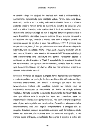 Capítulo III - Mecanismos
O terceiro campo da pesquisa de interface que afeta a interatividade é,
normalmente, generalizado como realidade virtual. Porém, como nota Lévy,
este campo se divide em dois esforços de desenvolvimento distintos: o primeiro
pretende colocar o homem dentro da máquina, na tentativa de criação de uma
realidade virtual imersiva, cujo objetivo final é iludir os sentidos humanos,
criando uma sensação análoga ao real; o segundo campo de pesquisa leva o
nome de realidade estendida e o que se pretende é trazer o mundo para dentro
da máquina, ou seja, conectar o mundo físico com a máquina através de
sensores capazes de perceber e atuar nos ambientes. [1999] A primeira linha
de pesquisa que, como já dito, propiciou o nascimento de várias tecnologias de
hipermídia, tem no protocolo VRML (virtual reality modeling language) um de
seus desenvolvimentos mais recentes. O consórcio WEB3D (www.web3d.org)
está desenvolvendo uma arquitetura que permite representar objetos e
ambientes em três dimensões na WWW. A segunda linha de pesquisa ainda não
nos tem brindado com aparatos de uso cotidiano, exceção feita às câmeras
web, largamente utilizadas por diversos sites, que nos transmitem imagens ao
vivo dos mais variados sabores.
Longe das fronteiras da pesquisa avançada, temos tecnologias que viabilizam
modelos específicos de produção de discursos hipermídia. Além dos weblogs,
discutidos anteriormente, vale lembrar a tecnologia por detrás dos Wiki
(www.wiki.org). Embora esta tecnologia pudesse ser incluída entre os
mecanismos formadores de comunidade, em função da atuação coletiva
viabiliza, o formato constante e altamente determinante da interatividade dos
sites que utilizam esta tecnologia tem lugar nos comentários sobre os
mecanismos de interatividade para publicação. Wiki é um software que permite
criar páginas web seguindo uma estrutura fixa. Comentários são apresentados
seqüencialmente, links para páginas complementares e afiliações que os
conceitos discutidos possuem são exibidos no mesmo local. Conceitos que ainda
devem ser explicados são indicados com um ponto de interrogação. E, de
maneira quase anárquica, a atualização das páginas é acessivel a todos, até
- 106 -
 