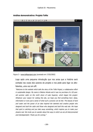 Capítulo III - Mecanismos
Análise demonstrativa: Projeto Tofte
Figura 2 – www.tofteproject.com (acessado em 17/03/2003)
Logo após uma pequena introdução que nos avisa que a história será
contada nas vozes dos autores do projeto e nos pede para ligar os alto-
falantes, uma voz em off:
“Welcome to the website which tells the story of the Tofte Project, a collaborative effort
in sustainable design. My name is Medora Woods and it was my purchase of a 50 year-
old summer cabin on the north shore of Lake Superior, which began the project.
Whatever your reason for visiting this site, we hope you find something here: ideas,
information or even just a sense of what such a process can be like. The beauty of land
and water and the power of an idea inspired the talented and creative people who
designed and built the cabin and those who designed and built this web site. We hope
that spirit is catching and you take away something, which inspires you to make your
dreams real. We invite you to wander about the ways in which we are all interconnected
and interdependent. Thank you for coming.”
- 108 -
 