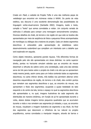 Capítulo III - Mecanismos
Criado em Flash, o website do Projeto Tofte é uma das melhores peças de
webdesign que encontrei em inúmeras visitas à WWW. Do ponto de vista
estético, seu discurso é uma excelente demonstração das possibilidades da
linguagem verbo-visual-sonora [Santaella 2002]. Imagens, áudio e texto,
compõe o “texto” que somos convidados a visitar. Um conjunto variado de
estímulos é utilizado para compor uma mensagem sensorialmente complexa.
Diversos detalhes do chalé, do terreno e da região em que este se localiza são
apresentados por meio de seqüência de fotos e pequenos filmes acompanhados
de monólogos ou diálogos dos criadores do projeto. Cada um destes segmentos
descritivos é antecedido pela apresentação de estatísticas sobre
desenvolvimento sustentável que compõem um intertexto com o detalhe que
será explorado em seguida.
Como objeto interativo, apresenta grande riqueza. Três diferentes formas de
navegação pelo site são apresentadas em áreas distintas: no canto superior
direito, pontos no horizonte simulam estrelas que ao encontro do mouse
desenham a silhueta da cabine como uma constelação, cada uma das estrelas
serve de link para textos sobre o projeto do chalé e do site que se apresentam
nesta mesma janela, assim como para um índice contendo todos os segmentos
descritivos; no canto inferior direito, três botões nos permitem alternar entre
desenhos esquemáticos da região, do terreno e do chalé, eles contém pontos
que remetem aos segmentos descritivos e que, ao encontro do mouse, nos
apresentam o título dos segmentos; ocupando a quase totalidade do lado
esquerdo e do centro da tela, temos o espaço no qual os segmentos descritivos
são apresentados e, no qual, imagens ilustrativas de cada segmento são
distribuídas de maneira dinâmica, em função do já foi apresentado durante a
visita, abaixo destas imagens temos pequenos quadrados que se acumulam
durante a visita e nos remetem aos segmentos já visitados, e que, ao encontro
do mouse, visualizam a imagem ilustrativa do segmento e seu título. Ao final
dos segmentos que descrevem a influência da luz natural no projeto
arquitêtonico, somos convidados a manipular imagens, através de barras e
- 109 -
 