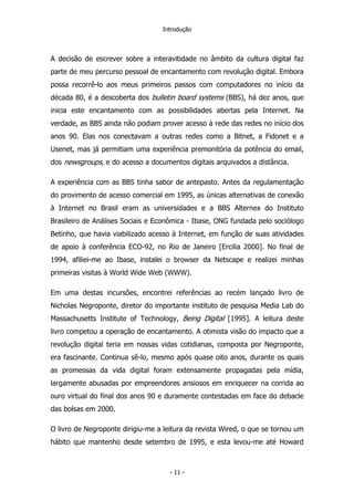 Introdução
A decisão de escrever sobre a interavitidade no âmbito da cultura digital faz
parte de meu percurso pessoal de encantamento com revolução digital. Embora
possa recorrê-lo aos meus primeiros passos com computadores no início da
década 80, é a descoberta dos bulletin board systems (BBS), há dez anos, que
inicia este encantamento com as possibilidades abertas pela Internet. Na
verdade, as BBS ainda não podiam prover acesso à rede das redes no início dos
anos 90. Elas nos conectavam a outras redes como a Bitnet, a Fidonet e a
Usenet, mas já permitiam uma experiência premonitória da potência do email,
dos newsgroups, e do acesso a documentos digitais arquivados a distância.
A experiência com as BBS tinha sabor de antepasto. Antes da regulamentação
do provimento de acesso comercial em 1995, as únicas alternativas de conexão
à Internet no Brasil eram as universidades e a BBS Alternex do Instituto
Brasileiro de Análises Sociais e Econômica - Ibase, ONG fundada pelo sociólogo
Betinho, que havia viabilizado acesso à Internet, em função de suas atividades
de apoio à conferência ECO-92, no Rio de Janeiro [Ercilia 2000]. No final de
1994, afiliei-me ao Ibase, instalei o browser da Netscape e realizei minhas
primeiras visitas à World Wide Web (WWW).
Em uma destas incursões, encontrei referências ao recém lançado livro de
Nicholas Negroponte, diretor do importante instituto de pesquisa Media Lab do
Massachusetts Institute of Technology, Being Digital [1995]. A leitura deste
livro competou a operação de encantamento. A otimista visão do impacto que a
revolução digital teria em nossas vidas cotidianas, composta por Negroponte,
era fascinante. Continua sê-lo, mesmo após quase oito anos, durante os quais
as promessas da vida digital foram extensamente propagadas pela mídia,
largamente abusadas por empreendores ansiosos em enriquecer na corrida ao
ouro virtual do final dos anos 90 e duramente contestadas em face do debacle
das bolsas em 2000.
O livro de Negroponte dirigiu-me a leitura da revista Wired, o que se tornou um
hábito que mantenho desde setembro de 1995, e esta levou-me até Howard
- 11 -
 