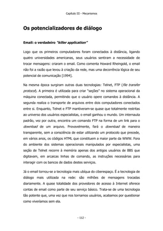 Capítulo III - Mecanismos
Os potencializadores de diálogo
Email: o verdadeiro “killer application”
Logo que os primeiros computadores foram conectados à distância, ligando
quatro universidades americanas, seus usuários sentiram a necessidade de
trocar mensagens: criaram o email. Como comenta Howard Rheingold, o email
não foi a razão que levou à criação da rede, mas uma decorrência lógica de seu
potencial de comunicação [1994].
Na mesma época surgiram outras duas tecnologias: Telnet, FTP (file transfer
protocol). A primeira é utilizada para criar “seções” no sistema operacional da
máquina conectada, permitindo que o usuário opere comandos à distância. A
segunda realiza o transporte de arquivos entre dois computadores conectados
entre si. Enquanto, Telnet e FTP mantiveram-se quase que totalmente restritas
ao universo dos usuários especialistas, o email ganhou o mundo. Um internauta
padrão, vez por outra, encontra um comando FTP na forma de um link para o
download de um arquivo. Provavelmente, fará o download de maneira
transparente, sem a consciência de estar utilizando um protocolo que precede,
em vários anos, os códigos HTML que constituem a maior parte da WWW. Fora
do ambiente dos sistemas operacionais manipulados por especialistas, uma
seção de Telnet recorre à memória apenas dos antigos usuários de BBS que
digitavam, em arcaicas linhas de comando, as instruções necessárias para
interagir com os bancos de dados destes serviços.
Já o email tornou-se a tecnologia mais ubíqua do ciberespaço. É a tecnologia de
diálogo mais utilizada na rede: são milhões de mensagens trocadas
diariamente. A quase totalidade dos provedores de acesso à Internet oferece
contas de email como parte de seu serviço básico. Trata-se de uma tecnologia
tão potente que, uma vez que nos tornamos usuários, acabamos por questionar
como viveríamos sem ela.
- 112 -
 