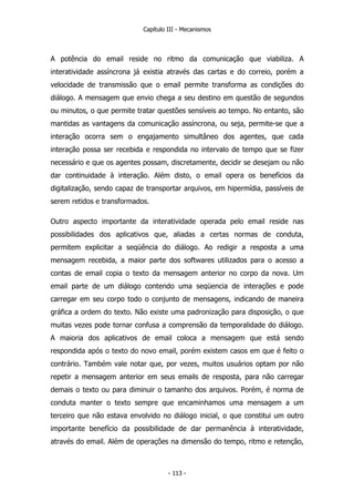 Capítulo III - Mecanismos
A potência do email reside no ritmo da comunicação que viabiliza. A
interatividade assíncrona já existia através das cartas e do correio, porém a
velocidade de transmissão que o email permite transforma as condições do
diálogo. A mensagem que envio chega a seu destino em questão de segundos
ou minutos, o que permite tratar questões sensíveis ao tempo. No entanto, são
mantidas as vantagens da comunicação assíncrona, ou seja, permite-se que a
interação ocorra sem o engajamento simultâneo dos agentes, que cada
interação possa ser recebida e respondida no intervalo de tempo que se fizer
necessário e que os agentes possam, discretamente, decidir se desejam ou não
dar continuidade à interação. Além disto, o email opera os benefícios da
digitalização, sendo capaz de transportar arquivos, em hipermídia, passíveis de
serem retidos e transformados.
Outro aspecto importante da interatividade operada pelo email reside nas
possibilidades dos aplicativos que, aliadas a certas normas de conduta,
permitem explicitar a seqüência do diálogo. Ao redigir a resposta a uma
mensagem recebida, a maior parte dos softwares utilizados para o acesso a
contas de email copia o texto da mensagem anterior no corpo da nova. Um
email parte de um diálogo contendo uma seqüencia de interações e pode
carregar em seu corpo todo o conjunto de mensagens, indicando de maneira
gráfica a ordem do texto. Não existe uma padronização para disposição, o que
muitas vezes pode tornar confusa a comprensão da temporalidade do diálogo.
A maioria dos aplicativos de email coloca a mensagem que está sendo
respondida após o texto do novo email, porém existem casos em que é feito o
contrário. Também vale notar que, por vezes, muitos usuários optam por não
repetir a mensagem anterior em seus emails de resposta, para não carregar
demais o texto ou para diminuir o tamanho dos arquivos. Porém, é norma de
conduta manter o texto sempre que encaminhamos uma mensagem a um
terceiro que não estava envolvido no diálogo inicial, o que constitui um outro
importante benefício da possibilidade de dar permanência à interatividade,
através do email. Além de operações na dimensão do tempo, ritmo e retenção,
- 113 -
 